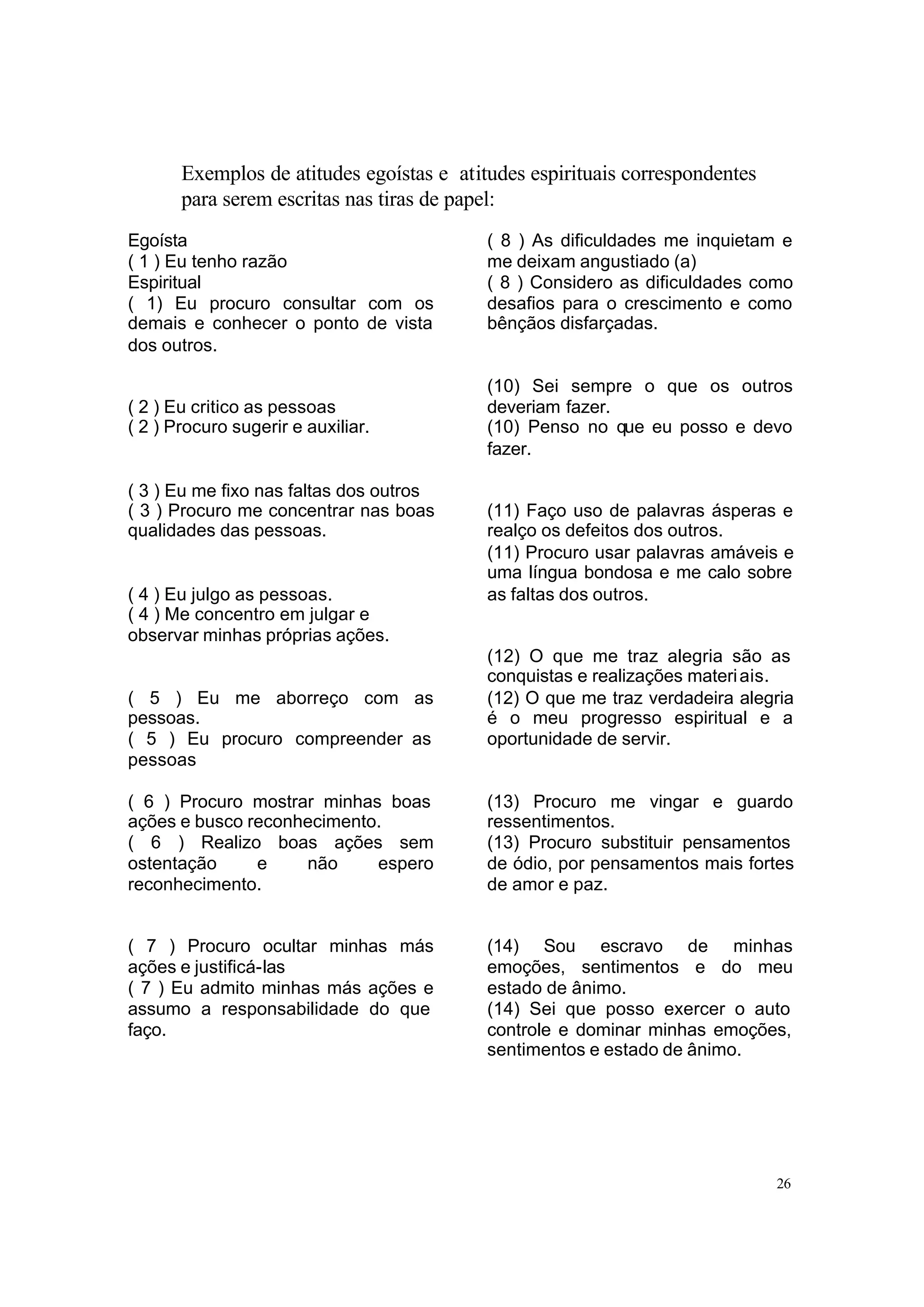 Exemplos de atitudes egoístas e atitudes espirituais correspondentes
       para serem escritas nas tiras de papel:
Egoísta                                    ( 8 ) As dificuldades me inquietam e
( 1 ) Eu tenho razão                       me deixam angustiado (a)
Espiritual                                 ( 8 ) Considero as dificuldades como
( 1) Eu procuro consultar com os           desafios para o crescimento e como
demais e conhecer o ponto de vista         bênçãos disfarçadas.
dos outros.

                                           (10) Sei sempre o que os outros
( 2 ) Eu critico as pessoas                deveriam fazer.
( 2 ) Procuro sugerir e auxiliar.          (10) Penso no que eu posso e devo
                                           fazer.

( 3 ) Eu me fixo nas faltas dos outros
( 3 ) Procuro me concentrar nas boas       (11) Faço uso de palavras ásperas e
qualidades das pessoas.                    realço os defeitos dos outros.
                                           (11) Procuro usar palavras amáveis e
                                           uma língua bondosa e me calo sobre
( 4 ) Eu julgo as pessoas.                 as faltas dos outros.
( 4 ) Me concentro em julgar e
observar minhas próprias ações.
                                           (12) O que me traz alegria são as
                                           conquistas e realizações materi ais.
( 5 ) Eu me aborreço com as                (12) O que me traz verdadeira alegria
pessoas.                                   é o meu progresso espiritual e a
( 5 ) Eu procuro compreender as            oportunidade de servir.
pessoas

( 6 ) Procuro mostrar minhas boas          (13) Procuro me vingar e guardo
ações e busco reconhecimento.              ressentimentos.
( 6 ) Realizo boas ações sem               (13) Procuro substituir pensamentos
ostentação     e    não     espero         de ódio, por pensamentos mais fortes
reconhecimento.                            de amor e paz.


( 7 ) Procuro ocultar minhas más           (14) Sou escravo de minhas
ações e justificá-las                      emoções, sentimentos e do meu
( 7 ) Eu admito minhas más ações e         estado de ânimo.
assumo a responsabilidade do que           (14) Sei que posso exercer o auto
faço.                                      controle e dominar minhas emoções,
                                           sentimentos e estado de ânimo.




                                                                              26
 