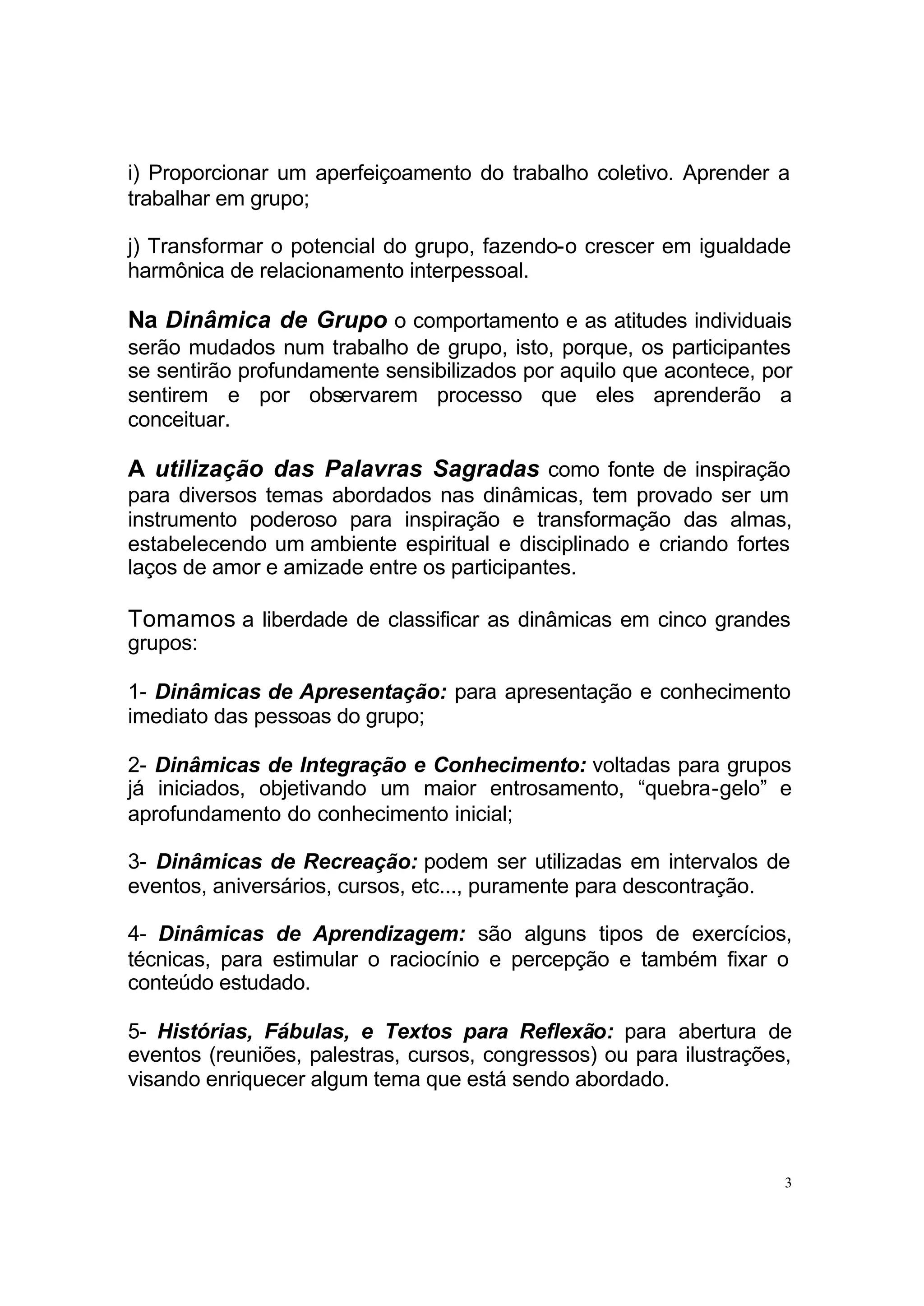 i) Proporcionar um aperfeiçoamento do trabalho coletivo. Aprender a
trabalhar em grupo;

j) Transformar o potencial do grupo, fazendo-o crescer em igualdade
harmônica de relacionamento interpessoal.

Na Dinâmica de Grupo o comportamento e as atitudes individuais
serão mudados num trabalho de grupo, isto, porque, os participantes
se sentirão profundamente sensibilizados por aquilo que acontece, por
sentirem e por observarem processo que eles aprenderão a
conceituar.

A utilização das Palavras Sagradas como fonte de inspiração
para diversos temas abordados nas dinâmicas, tem provado ser um
instrumento poderoso para inspiração e transformação das almas,
estabelecendo um ambiente espiritual e disciplinado e criando fortes
laços de amor e amizade entre os participantes.

Tomamos a liberdade de classificar as dinâmicas em cinco grandes
grupos:

1- Dinâmicas de Apresentação: para apresentação e conhecimento
imediato das pessoas do grupo;

2- Dinâmicas de Integração e Conhecimento: voltadas para grupos
já iniciados, objetivando um maior entrosamento, “quebra-gelo” e
aprofundamento do conhecimento inicial;

3- Dinâmicas de Recreação: podem ser utilizadas em intervalos de
eventos, aniversários, cursos, etc..., puramente para descontração.

4- Dinâmicas de Aprendizagem: são alguns tipos de exercícios,
técnicas, para estimular o raciocínio e percepção e também fixar o
conteúdo estudado.

5- Histórias, Fábulas, e Textos para Reflexão: para abertura de
eventos (reuniões, palestras, cursos, congressos) ou para ilustrações,
visando enriquecer algum tema que está sendo abordado.



                                                                     3
 