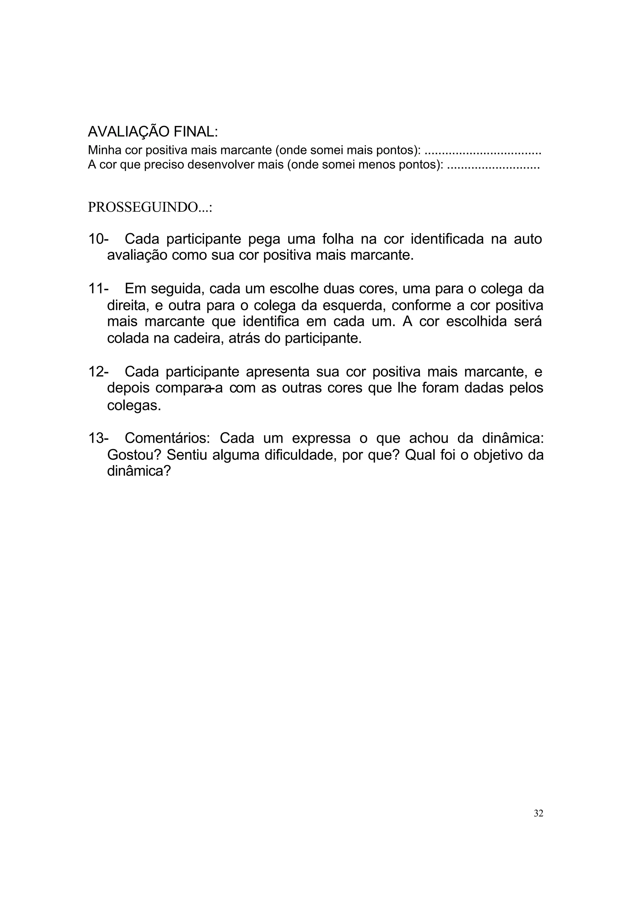 AVALIAÇÃO FINAL:
Minha cor positiva mais marcante (onde somei mais pontos): ..................................
A cor que preciso desenvolver mais (onde somei menos pontos): ...........................


PROSSEGUINDO...:

10- Cada participante pega uma folha na cor identificada na auto
   avaliação como sua cor positiva mais marcante.

11- Em seguida, cada um escolhe duas cores, uma para o colega da
   direita, e outra para o colega da esquerda, conforme a cor positiva
   mais marcante que identifica em cada um. A cor escolhida será
   colada na cadeira, atrás do participante.

12- Cada participante apresenta sua cor positiva mais marcante, e
   depois compara-a com as outras cores que lhe foram dadas pelos
   colegas.

13- Comentários: Cada um expressa o que achou da dinâmica:
   Gostou? Sentiu alguma dificuldade, por que? Qual foi o objetivo da
   dinâmica?




                                                                                           32
 