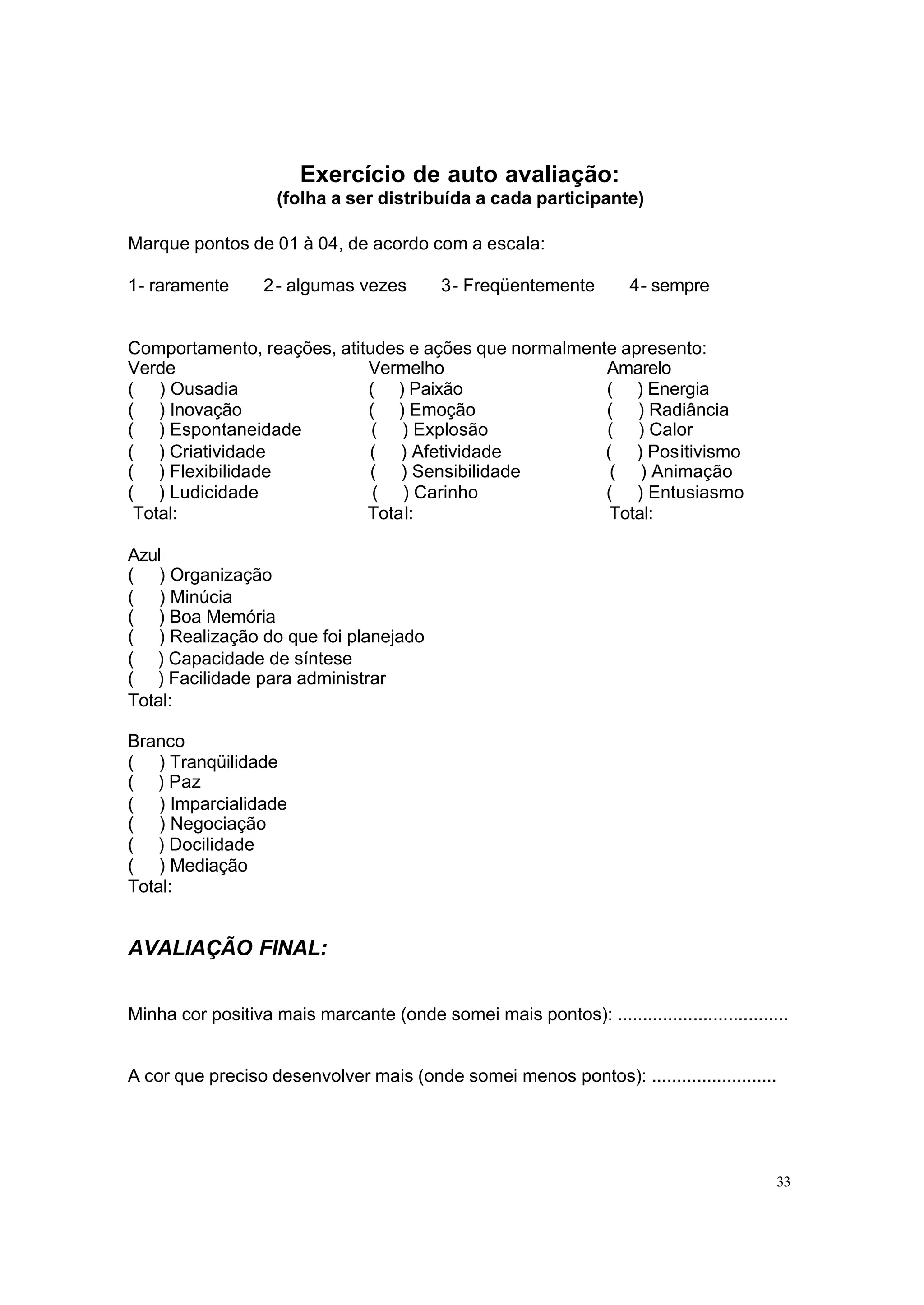 Exercício de auto avaliação:
                    (folha a ser distribuída a cada participante)

Marque pontos de 01 à 04, de acordo com a escala:

1- raramente       2 - algumas vezes        3- Freqüentemente         4- sempre


Comportamento, reações, atitudes e ações que normalmente apresento:
Verde                       Vermelho                   Amarelo
( ) Ousadia                 ( ) Paixão                 ( ) Energia
( ) Inovação                ( ) Emoção                 ( ) Radiância
( ) Espontaneidade           ( ) Explosão              ( ) Calor
( ) Criatividade            ( ) Afetividade            ( ) Positivismo
( ) Flexibilidade           ( ) Sensibilidade           ( ) Animação
( ) Ludicidade               ( ) Carinho               ( ) Entusiasmo
 Total:                     Total:                      Total:

Azul
( ) Organização
( ) Minúcia
( ) Boa Memória
( ) Realização do que foi planejado
( ) Capacidade de síntese
( ) Facilidade para administrar
Total:

Branco
( ) Tranqüilidade
( ) Paz
( ) Imparcialidade
( ) Negociação
( ) Docilidade
( ) Mediação
Total:


AVALIAÇÃO FINAL:


Minha cor positiva mais marcante (onde somei mais pontos): ..................................


A cor que preciso desenvolver mais (onde somei menos pontos): .........................




                                                                                           33
 