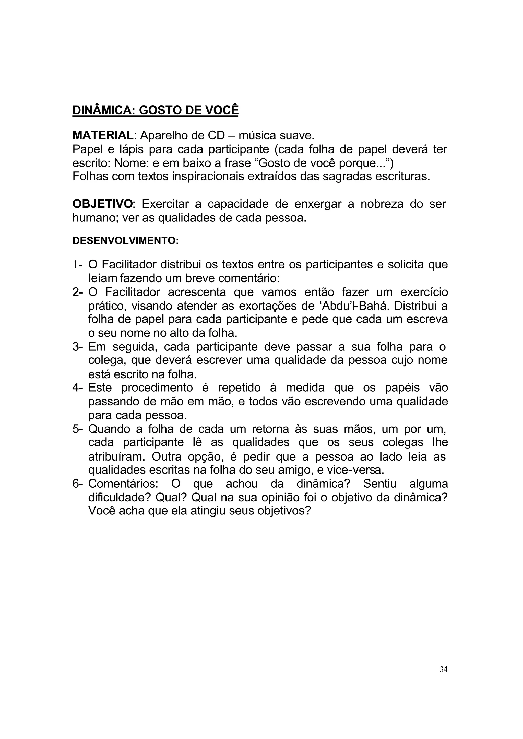 DINÂMICA: GOSTO DE VOCÊ

MATERIAL: Aparelho de CD – música suave.
Papel e lápis para cada participante (cada folha de papel deverá ter
escrito: Nome: e em baixo a frase “Gosto de você porque...”)
Folhas com textos inspiracionais extraídos das sagradas escrituras.

OBJETIVO: Exercitar a capacidade de enxergar a nobreza do ser
humano; ver as qualidades de cada pessoa.
DESENVOLVIMENTO:

1- O Facilitador distribui os textos entre os participantes e solicita que
   leiam fazendo um breve comentário:
2- O Facilitador acrescenta que vamos então fazer um exercício
   prático, visando atender as exortações de ‘Abdu’l-Bahá. Distribui a
   folha de papel para cada participante e pede que cada um escreva
   o seu nome no alto da folha.
3- Em seguida, cada participante deve passar a sua folha para o
   colega, que deverá escrever uma qualidade da pessoa cujo nome
   está escrito na folha.
4- Este procedimento é repetido à medida que os papéis vão
   passando de mão em mão, e todos vão escrevendo uma qualidade
   para cada pessoa.
5- Quando a folha de cada um retorna às suas mãos, um por um,
   cada participante lê as qualidades que os seus colegas lhe
   atribuíram. Outra opção, é pedir que a pessoa ao lado leia as
   qualidades escritas na folha do seu amigo, e vice-versa.
6- Comentários: O que achou da dinâmica? Sentiu alguma
   dificuldade? Qual? Qual na sua opinião foi o objetivo da dinâmica?
   Você acha que ela atingiu seus objetivos?




                                                                        34
 