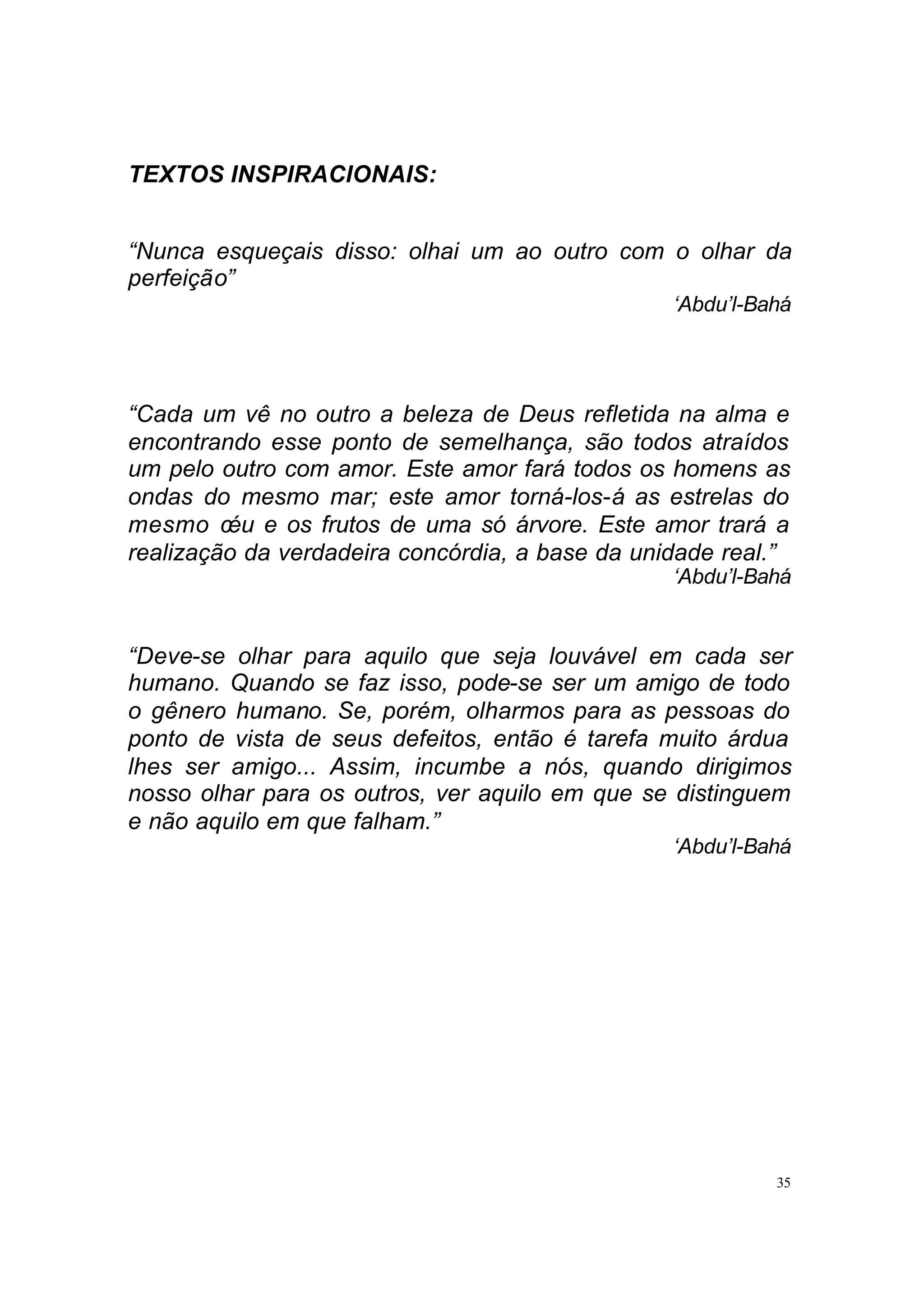 TEXTOS INSPIRACIONAIS:


“Nunca esqueçais disso: olhai um ao outro com o olhar da
perfeição”
                                                 ‘Abdu’l-Bahá




“Cada um vê no outro a beleza de Deus refletida na alma e
encontrando esse ponto de semelhança, são todos atraídos
um pelo outro com amor. Este amor fará todos os homens as
ondas do mesmo mar; este amor torná-los-á as estrelas do
mesmo céu e os frutos de uma só árvore. Este amor trará a
realização da verdadeira concórdia, a base da unidade real.”
                                                 ‘Abdu’l-Bahá


“Deve-se olhar para aquilo que seja louvável em cada ser
humano. Quando se faz isso, pode-se ser um amigo de todo
o gênero humano. Se, porém, olharmos para as pessoas do
ponto de vista de seus defeitos, então é tarefa muito árdua
lhes ser amigo... Assim, incumbe a nós, quando dirigimos
nosso olhar para os outros, ver aquilo em que se distinguem
e não aquilo em que falham.”
                                                 ‘Abdu’l-Bahá




                                                           35
 