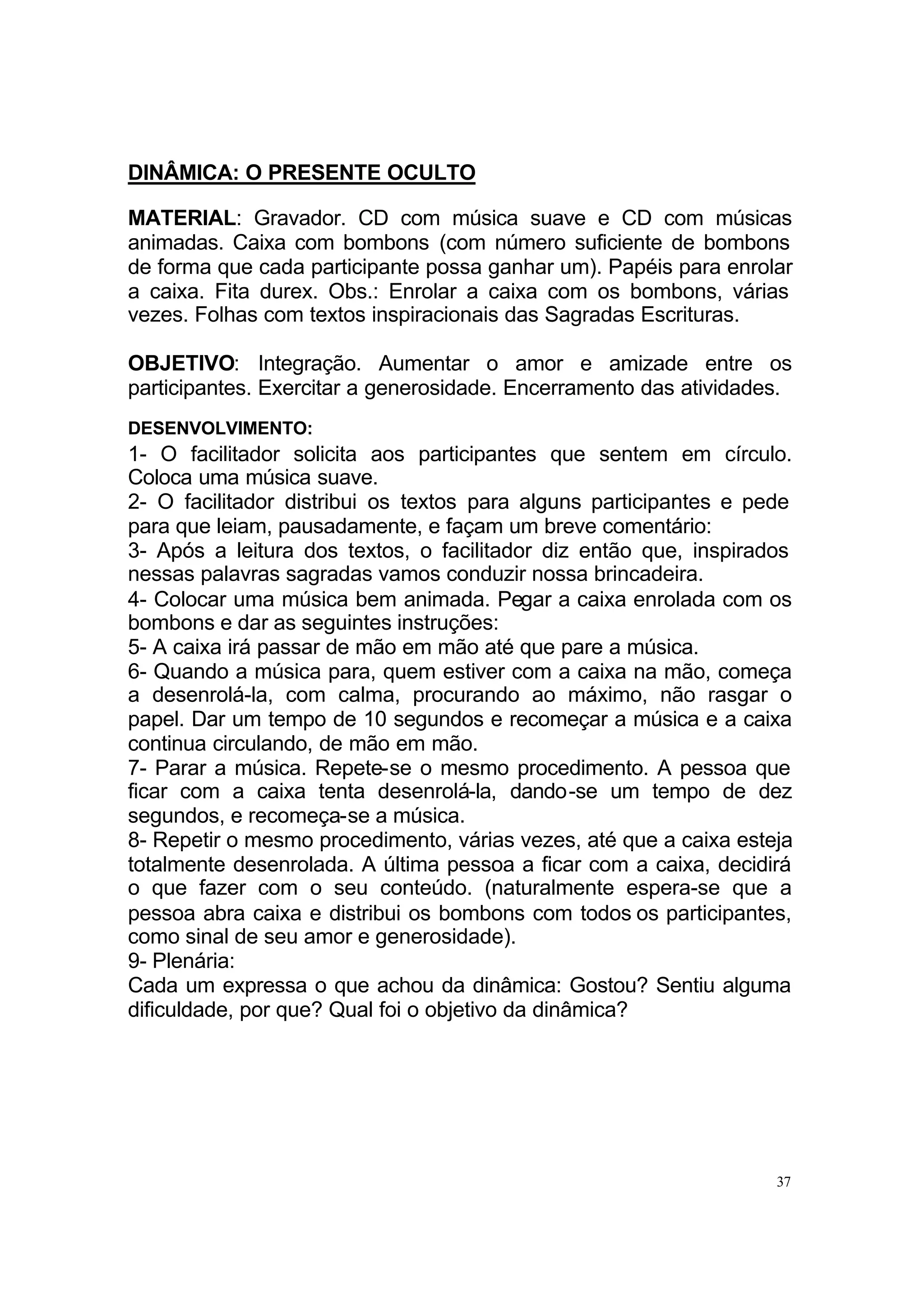 DINÂMICA: O PRESENTE OCULTO

MATERIAL: Gravador. CD com música suave e CD com músicas
animadas. Caixa com bombons (com número suficiente de bombons
de forma que cada participante possa ganhar um). Papéis para enrolar
a caixa. Fita durex. Obs.: Enrolar a caixa com os bombons, várias
vezes. Folhas com textos inspiracionais das Sagradas Escrituras.

OBJETIVO: Integração. Aumentar o amor e amizade entre os
participantes. Exercitar a generosidade. Encerramento das atividades.
DESENVOLVIMENTO:
1- O facilitador solicita aos participantes que sentem em círculo.
Coloca uma música suave.
2- O facilitador distribui os textos para alguns participantes e pede
para que leiam, pausadamente, e façam um breve comentário:
3- Após a leitura dos textos, o facilitador diz então que, inspirados
nessas palavras sagradas vamos conduzir nossa brincadeira.
4- Colocar uma música bem animada. Pegar a caixa enrolada com os
bombons e dar as seguintes instruções:
5- A caixa irá passar de mão em mão até que pare a música.
6- Quando a música para, quem estiver com a caixa na mão, começa
a desenrolá-la, com calma, procurando ao máximo, não rasgar o
papel. Dar um tempo de 10 segundos e recomeçar a música e a caixa
continua circulando, de mão em mão.
7- Parar a música. Repete-se o mesmo procedimento. A pessoa que
ficar com a caixa tenta desenrolá-la, dando-se um tempo de dez
segundos, e recomeça-se a música.
8- Repetir o mesmo procedimento, várias vezes, até que a caixa esteja
totalmente desenrolada. A última pessoa a ficar com a caixa, decidirá
o que fazer com o seu conteúdo. (naturalmente espera-se que a
pessoa abra caixa e distribui os bombons com todos os participantes,
como sinal de seu amor e generosidade).
9- Plenária:
Cada um expressa o que achou da dinâmica: Gostou? Sentiu alguma
dificuldade, por que? Qual foi o objetivo da dinâmica?




                                                                   37
 