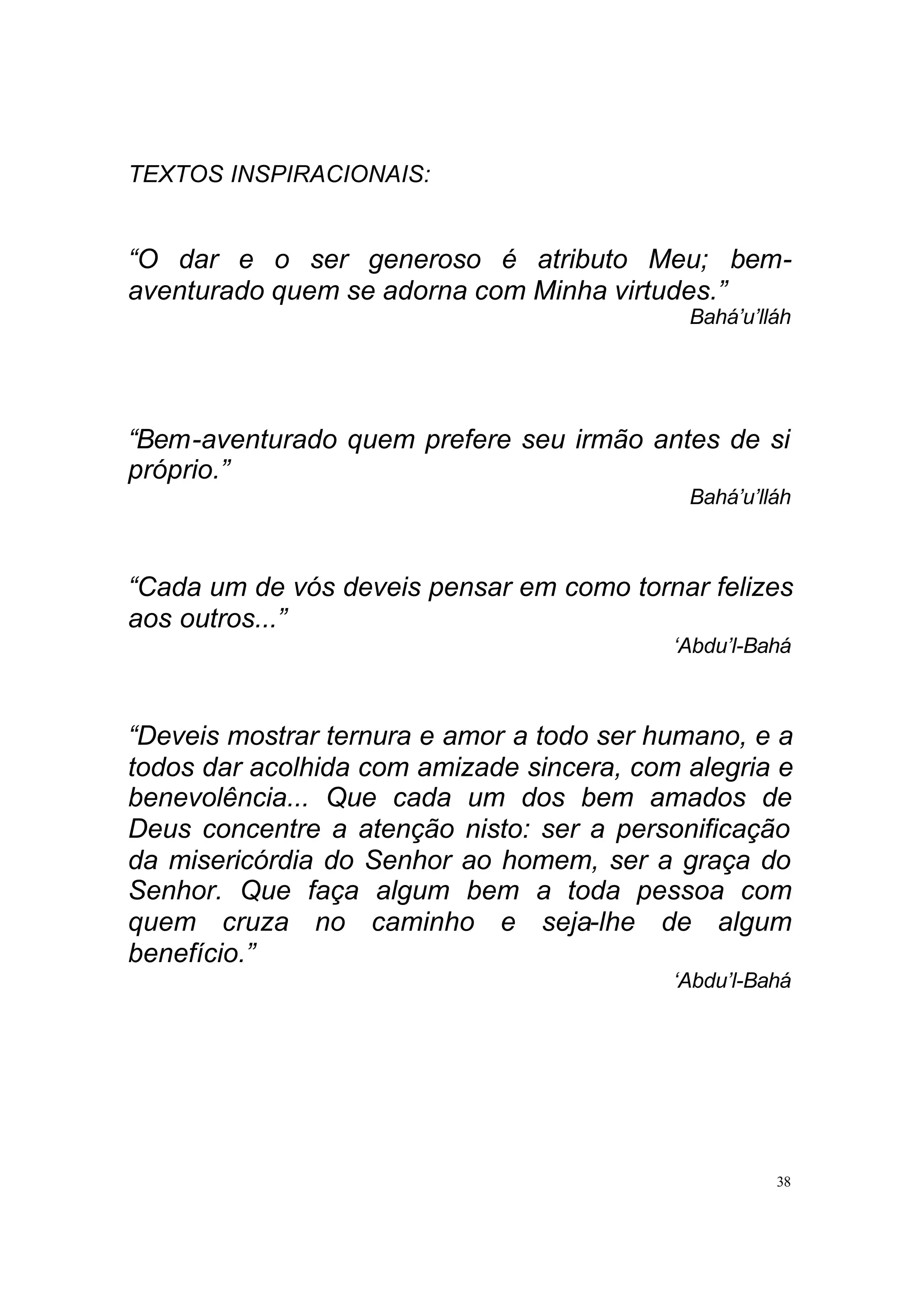 TEXTOS INSPIRACIONAIS:


“O dar e o ser generoso é atributo Meu; bem-
aventurado quem se adorna com Minha virtudes.”
                                            Bahá’u’lláh




“Bem-aventurado quem prefere seu irmão antes de si
próprio.”
                                            Bahá’u’lláh



“Cada um de vós deveis pensar em como tornar felizes
aos outros...”
                                           ‘Abdu’l-Bahá



“Deveis mostrar ternura e amor a todo ser humano, e a
todos dar acolhida com amizade sincera, com alegria e
benevolência... Que cada um dos bem amados de
Deus concentre a atenção nisto: ser a personificação
da misericórdia do Senhor ao homem, ser a graça do
Senhor. Que faça algum bem a toda pessoa com
quem cruza no caminho e seja-lhe de algum
benefício.”
                                           ‘Abdu’l-Bahá




                                                     38
 