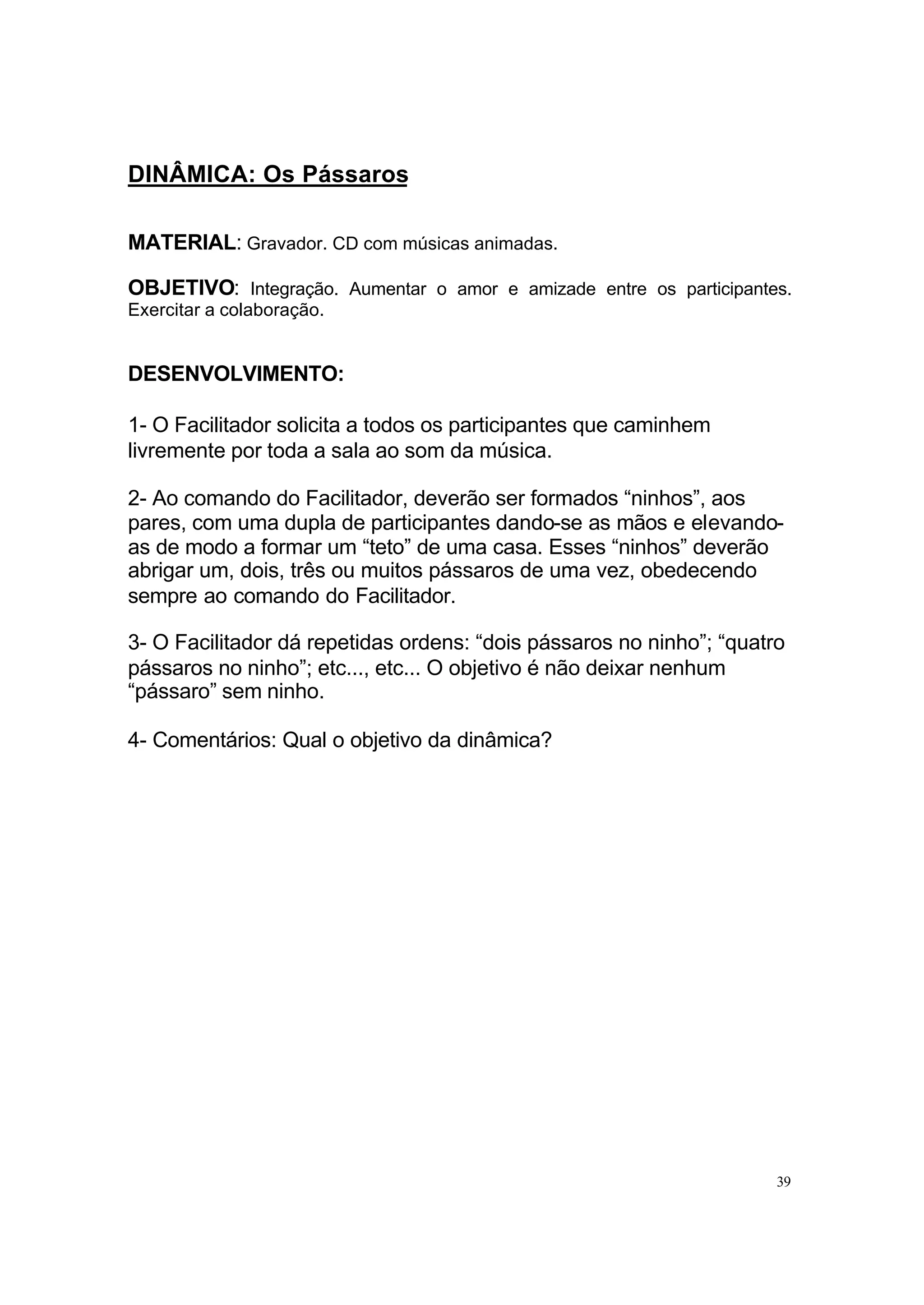 DINÂMICA: Os Pássaros

MATERIAL: Gravador. CD com músicas animadas.

OBJETIVO: Integração. Aumentar o amor e amizade entre os participantes.
Exercitar a colaboração.


DESENVOLVIMENTO:

1- O Facilitador solicita a todos os participantes que caminhem
livremente por toda a sala ao som da música.

2- Ao comando do Facilitador, deverão ser formados “ninhos”, aos
pares, com uma dupla de participantes dando-se as mãos e elevando-
as de modo a formar um “teto” de uma casa. Esses “ninhos” deverão
abrigar um, dois, três ou muitos pássaros de uma vez, obedecendo
sempre ao comando do Facilitador.

3- O Facilitador dá repetidas ordens: “dois pássaros no ninho”; “quatro
pássaros no ninho”; etc..., etc... O objetivo é não deixar nenhum
“pássaro” sem ninho.

4- Comentários: Qual o objetivo da dinâmica?




                                                                      39
 