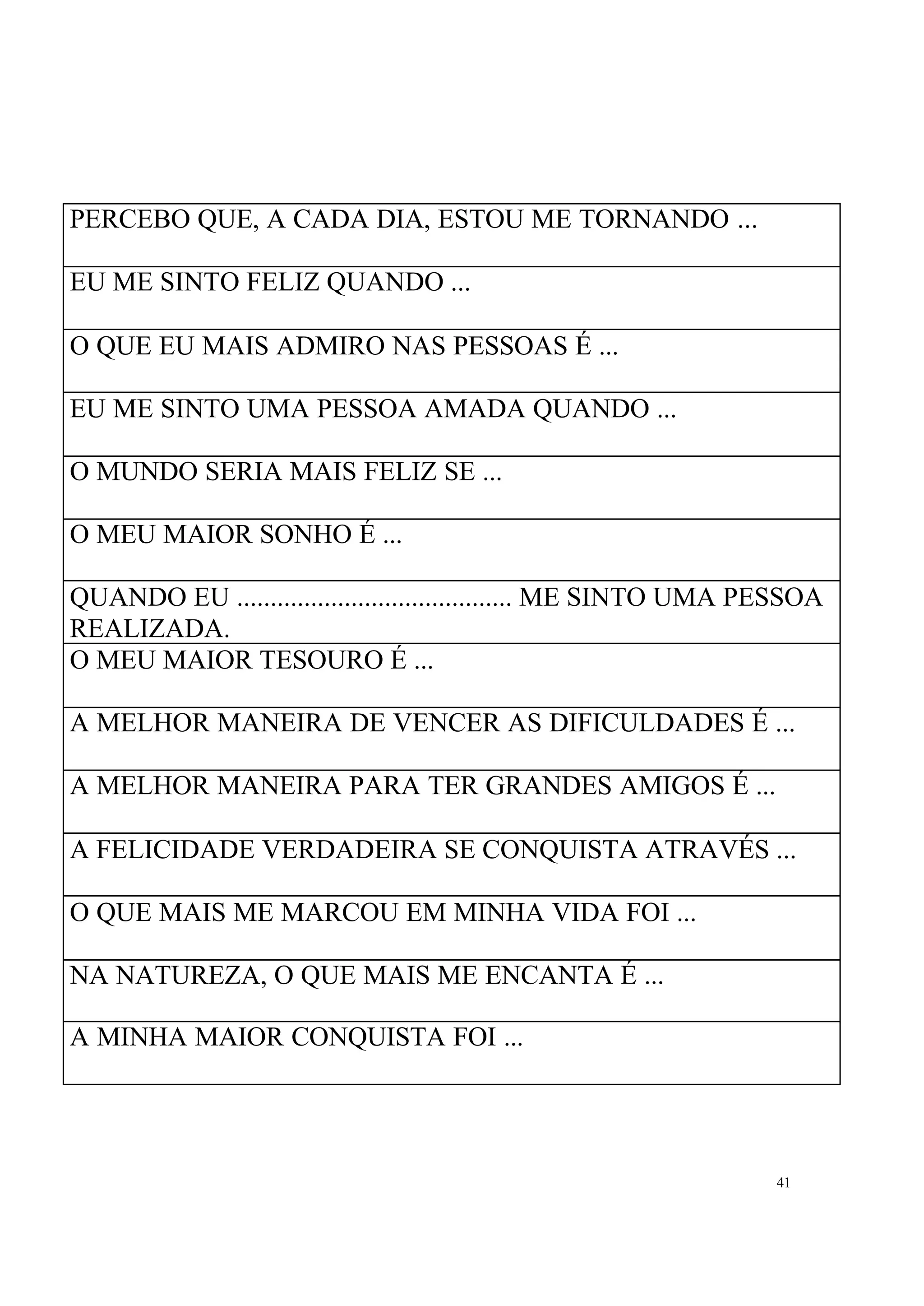 PERCEBO QUE, A CADA DIA, ESTOU ME TORNANDO ...

EU ME SINTO FELIZ QUANDO ...

O QUE EU MAIS ADMIRO NAS PESSOAS É ...

EU ME SINTO UMA PESSOA AMADA QUANDO ...

O MUNDO SERIA MAIS FELIZ SE ...

O MEU MAIOR SONHO É ...

QUANDO EU ......................................... ME SINTO UMA PESSOA
REALIZADA.
O MEU MAIOR TESOURO É ...

A MELHOR MANEIRA DE VENCER AS DIFICULDADES É ...

A MELHOR MANEIRA PARA TER GRANDES AMIGOS É ...

A FELICIDADE VERDADEIRA SE CONQUISTA ATRAVÉS ...

O QUE MAIS ME MARCOU EM MINHA VIDA FOI ...

NA NATUREZA, O QUE MAIS ME ENCANTA É ...

A MINHA MAIOR CONQUISTA FOI ...




                                                                  41
 