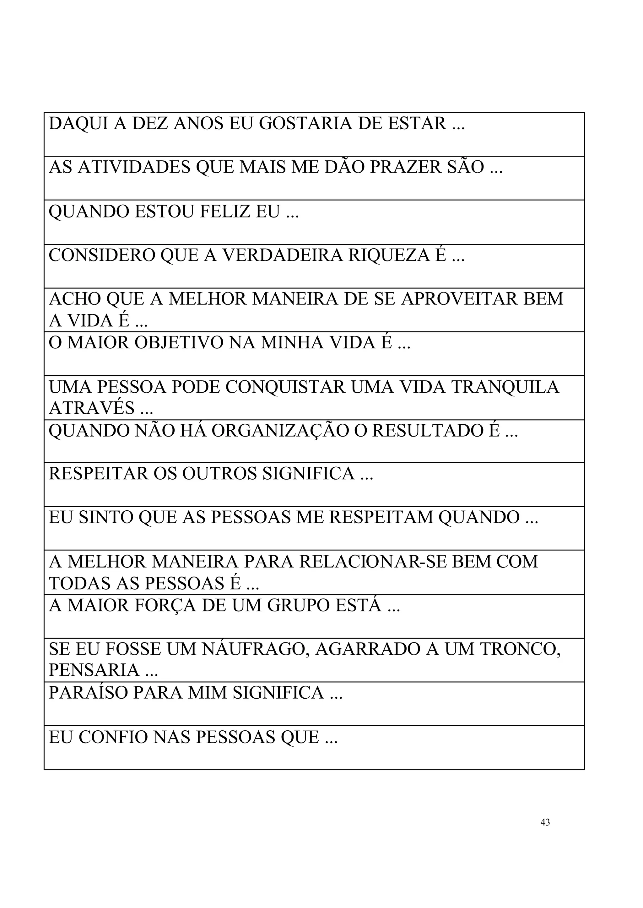 DAQUI A DEZ ANOS EU GOSTARIA DE ESTAR ...

AS ATIVIDADES QUE MAIS ME DÃO PRAZER SÃO ...

QUANDO ESTOU FELIZ EU ...

CONSIDERO QUE A VERDADEIRA RIQUEZA É ...

ACHO QUE A MELHOR MANEIRA DE SE APROVEITAR BEM
A VIDA É ...
O MAIOR OBJETIVO NA MINHA VIDA É ...

UMA PESSOA PODE CONQUISTAR UMA VIDA TRANQUILA
ATRAVÉS ...
QUANDO NÃO HÁ ORGANIZAÇÃO O RESULTADO É ...

RESPEITAR OS OUTROS SIGNIFICA ...

EU SINTO QUE AS PESSOAS ME RESPEITAM QUANDO ...

A MELHOR MANEIRA PARA RELACIONAR-SE BEM COM
TODAS AS PESSOAS É ...
A MAIOR FORÇA DE UM GRUPO ESTÁ ...

SE EU FOSSE UM NÁUFRAGO, AGARRADO A UM TRONCO,
PENSARIA ...
PARAÍSO PARA MIM SIGNIFICA ...

EU CONFIO NAS PESSOAS QUE ...



                                                  43
 