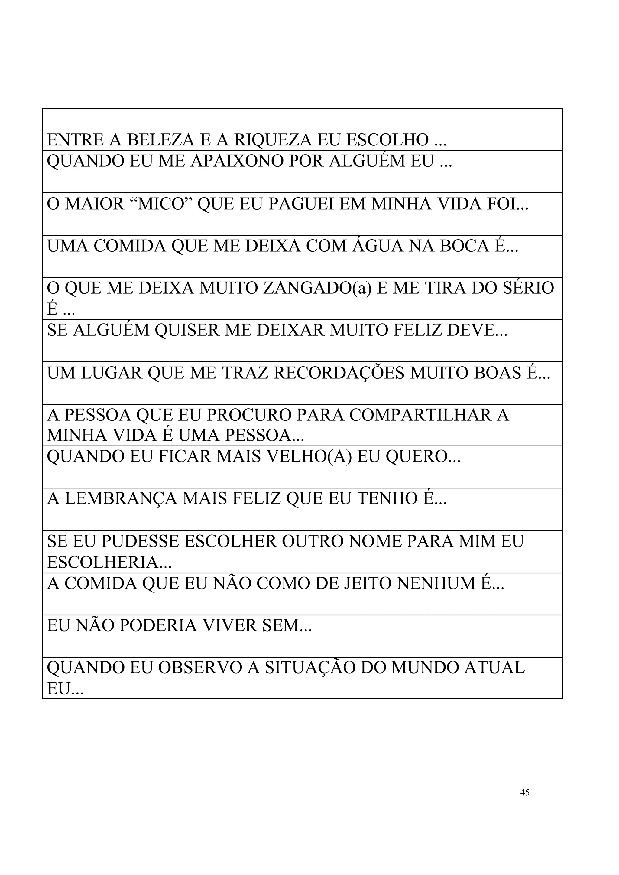 ENTRE A BELEZA E A RIQUEZA EU ESCOLHO ...
QUANDO EU ME APAIXONO POR ALGUÉM EU ...

O MAIOR “MICO” QUE EU PAGUEI EM MINHA VIDA FOI...

UMA COMIDA QUE ME DEIXA COM ÁGUA NA BOCA É...

O QUE ME DEIXA MUITO ZANGADO(a) E ME TIRA DO SÉRIO
É ...
SE ALGUÉM QUISER ME DEIXAR MUITO FELIZ DEVE...

UM LUGAR QUE ME TRAZ RECORDAÇÕES MUITO BOAS É...

A PESSOA QUE EU PROCURO PARA COMPARTILHAR A
MINHA VIDA É UMA PESSOA...
QUANDO EU FICAR MAIS VELHO(A) EU QUERO...

A LEMBRANÇA MAIS FELIZ QUE EU TENHO É...

SE EU PUDESSE ESCOLHER OUTRO NOME PARA MIM EU
ESCOLHERIA...
A COMIDA QUE EU NÃO COMO DE JEITO NENHUM É...

EU NÃO PODERIA VIVER SEM...

QUANDO EU OBSERVO A SITUAÇÃO DO MUNDO ATUAL
EU...




                                                45
 