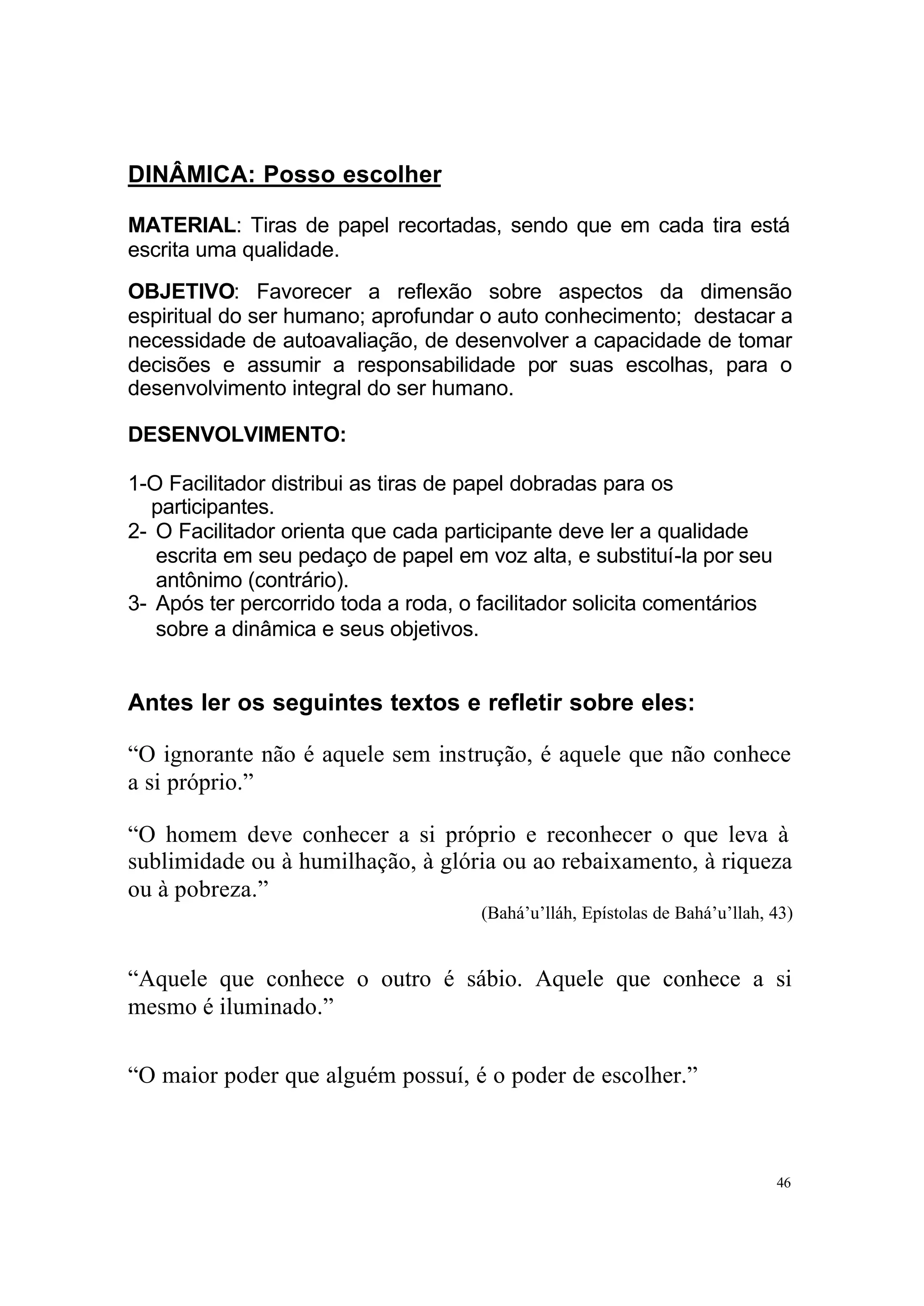 DINÂMICA: Posso escolher

MATERIAL: Tiras de papel recortadas, sendo que em cada tira está
escrita uma qualidade.
OBJETIVO: Favorecer a reflexão sobre aspectos da dimensão
espiritual do ser humano; aprofundar o auto conhecimento; destacar a
necessidade de autoavaliação, de desenvolver a capacidade de tomar
decisões e assumir a responsabilidade por suas escolhas, para o
desenvolvimento integral do ser humano.

DESENVOLVIMENTO:

1-O Facilitador distribui as tiras de papel dobradas para os
  participantes.
2- O Facilitador orienta que cada participante deve ler a qualidade
   escrita em seu pedaço de papel em voz alta, e substituí-la por seu
   antônimo (contrário).
3- Após ter percorrido toda a roda, o facilitador solicita comentários
   sobre a dinâmica e seus objetivos.


Antes ler os seguintes textos e refletir sobre eles:

“O ignorante não é aquele sem instrução, é aquele que não conhece
a si próprio.”

“O homem deve conhecer a si próprio e reconhecer o que leva à
sublimidade ou à humilhação, à glória ou ao rebaixamento, à riqueza
ou à pobreza.”
                                      (Bahá’u’lláh, Epístolas de Bahá’u’llah, 43)


“Aquele que conhece o outro é sábio. Aquele que conhece a si
mesmo é iluminado.”

“O maior poder que alguém possuí, é o poder de escolher.”



                                                                              46
 