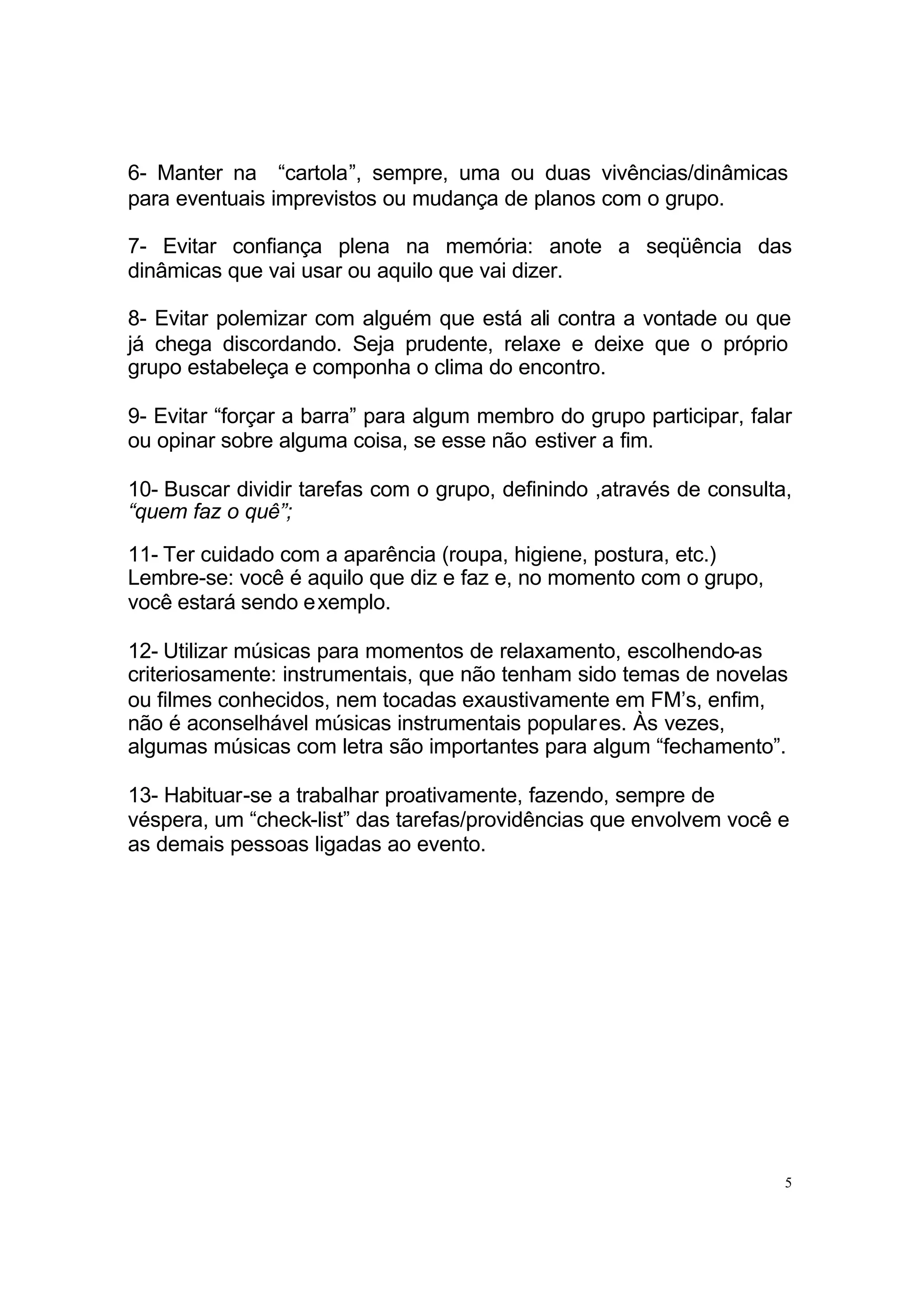 6- Manter na “cartola”, sempre, uma ou duas vivências/dinâmicas
para eventuais imprevistos ou mudança de planos com o grupo.

7- Evitar confiança plena na memória: anote a seqüência das
dinâmicas que vai usar ou aquilo que vai dizer.

8- Evitar polemizar com alguém que está ali contra a vontade ou que
já chega discordando. Seja prudente, relaxe e deixe que o próprio
grupo estabeleça e componha o clima do encontro.

9- Evitar “forçar a barra” para algum membro do grupo participar, falar
ou opinar sobre alguma coisa, se esse não estiver a fim.

10- Buscar dividir tarefas com o grupo, definindo ,através de consulta,
“quem faz o quê”;

11- Ter cuidado com a aparência (roupa, higiene, postura, etc.)
Lembre-se: você é aquilo que diz e faz e, no momento com o grupo,
você estará sendo exemplo.

12- Utilizar músicas para momentos de relaxamento, escolhendo-as
criteriosamente: instrumentais, que não tenham sido temas de novelas
ou filmes conhecidos, nem tocadas exaustivamente em FM’s, enfim,
não é aconselhável músicas instrumentais populares. Às vezes,
algumas músicas com letra são importantes para algum “fechamento”.

13- Habituar-se a trabalhar proativamente, fazendo, sempre de
véspera, um “check-list” das tarefas/providências que envolvem você e
as demais pessoas ligadas ao evento.




                                                                      5
 