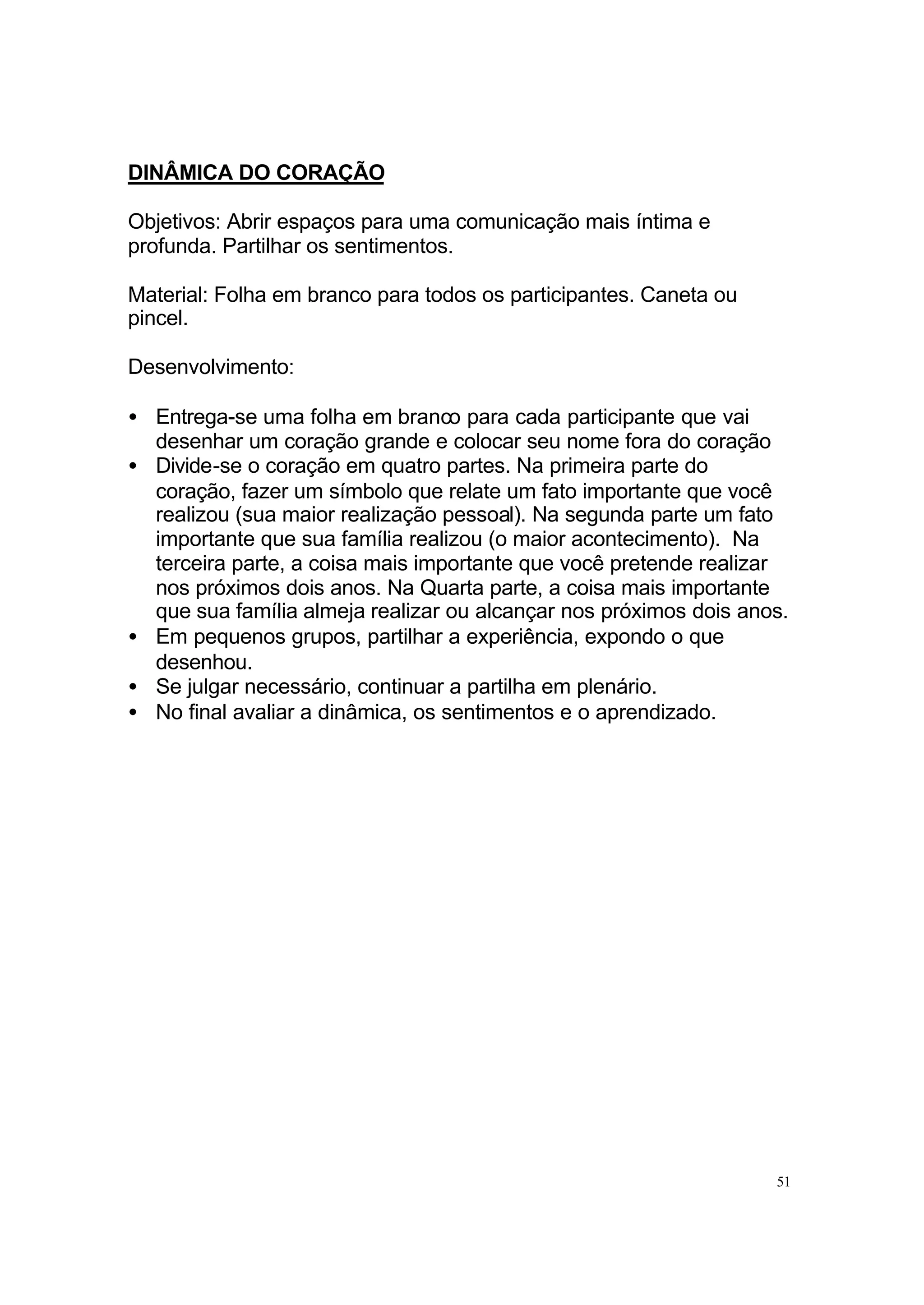 DINÂMICA DO CORAÇÃO

Objetivos: Abrir espaços para uma comunicação mais íntima e
profunda. Partilhar os sentimentos.

Material: Folha em branco para todos os participantes. Caneta ou
pincel.

Desenvolvimento:

• Entrega-se uma folha em branco para cada participante que vai
  desenhar um coração grande e colocar seu nome fora do coração
• Divide-se o coração em quatro partes. Na primeira parte do
  coração, fazer um símbolo que relate um fato importante que você
  realizou (sua maior realização pessoal). Na segunda parte um fato
  importante que sua família realizou (o maior acontecimento). Na
  terceira parte, a coisa mais importante que você pretende realizar
  nos próximos dois anos. Na Quarta parte, a coisa mais importante
  que sua família almeja realizar ou alcançar nos próximos dois anos.
• Em pequenos grupos, partilhar a experiência, expondo o que
  desenhou.
• Se julgar necessário, continuar a partilha em plenário.
• No final avaliar a dinâmica, os sentimentos e o aprendizado.




                                                                   51
 
