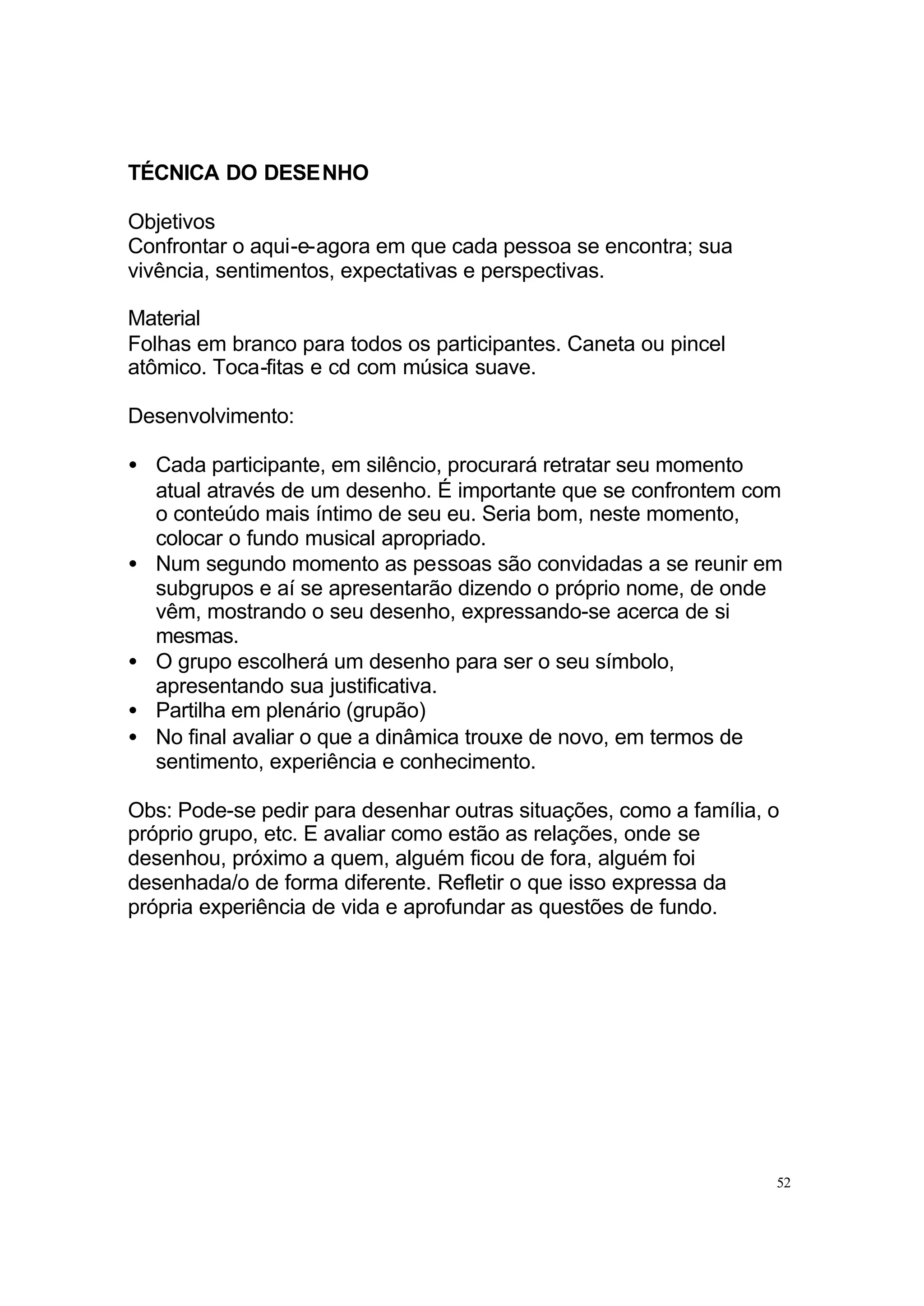 TÉCNICA DO DESENHO

Objetivos
Confrontar o aqui-e-agora em que cada pessoa se encontra; sua
vivência, sentimentos, expectativas e perspectivas.

Material
Folhas em branco para todos os participantes. Caneta ou pincel
atômico. Toca-fitas e cd com música suave.

Desenvolvimento:

• Cada participante, em silêncio, procurará retratar seu momento
  atual através de um desenho. É importante que se confrontem com
  o conteúdo mais íntimo de seu eu. Seria bom, neste momento,
  colocar o fundo musical apropriado.
• Num segundo momento as pessoas são convidadas a se reunir em
  subgrupos e aí se apresentarão dizendo o próprio nome, de onde
  vêm, mostrando o seu desenho, expressando-se acerca de si
  mesmas.
• O grupo escolherá um desenho para ser o seu símbolo,
  apresentando sua justificativa.
• Partilha em plenário (grupão)
• No final avaliar o que a dinâmica trouxe de novo, em termos de
  sentimento, experiência e conhecimento.

Obs: Pode-se pedir para desenhar outras situações, como a família, o
próprio grupo, etc. E avaliar como estão as relações, onde se
desenhou, próximo a quem, alguém ficou de fora, alguém foi
desenhada/o de forma diferente. Refletir o que isso expressa da
própria experiência de vida e aprofundar as questões de fundo.




                                                                   52
 