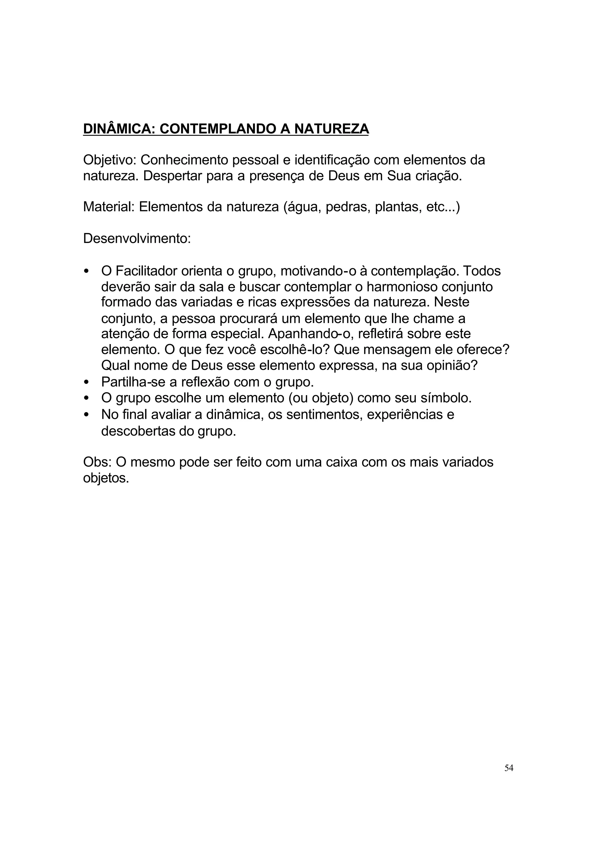 DINÂMICA: CONTEMPLANDO A NATUREZA

Objetivo: Conhecimento pessoal e identificação com elementos da
natureza. Despertar para a presença de Deus em Sua criação.

Material: Elementos da natureza (água, pedras, plantas, etc...)

Desenvolvimento:

• O Facilitador orienta o grupo, motivando-o à contemplação. Todos
  deverão sair da sala e buscar contemplar o harmonioso conjunto
  formado das variadas e ricas expressões da natureza. Neste
  conjunto, a pessoa procurará um elemento que lhe chame a
  atenção de forma especial. Apanhando-o, refletirá sobre este
  elemento. O que fez você escolhê-lo? Que mensagem ele oferece?
  Qual nome de Deus esse elemento expressa, na sua opinião?
• Partilha-se a reflexão com o grupo.
• O grupo escolhe um elemento (ou objeto) como seu símbolo.
• No final avaliar a dinâmica, os sentimentos, experiências e
  descobertas do grupo.

Obs: O mesmo pode ser feito com uma caixa com os mais variados
objetos.




                                                                  54
 