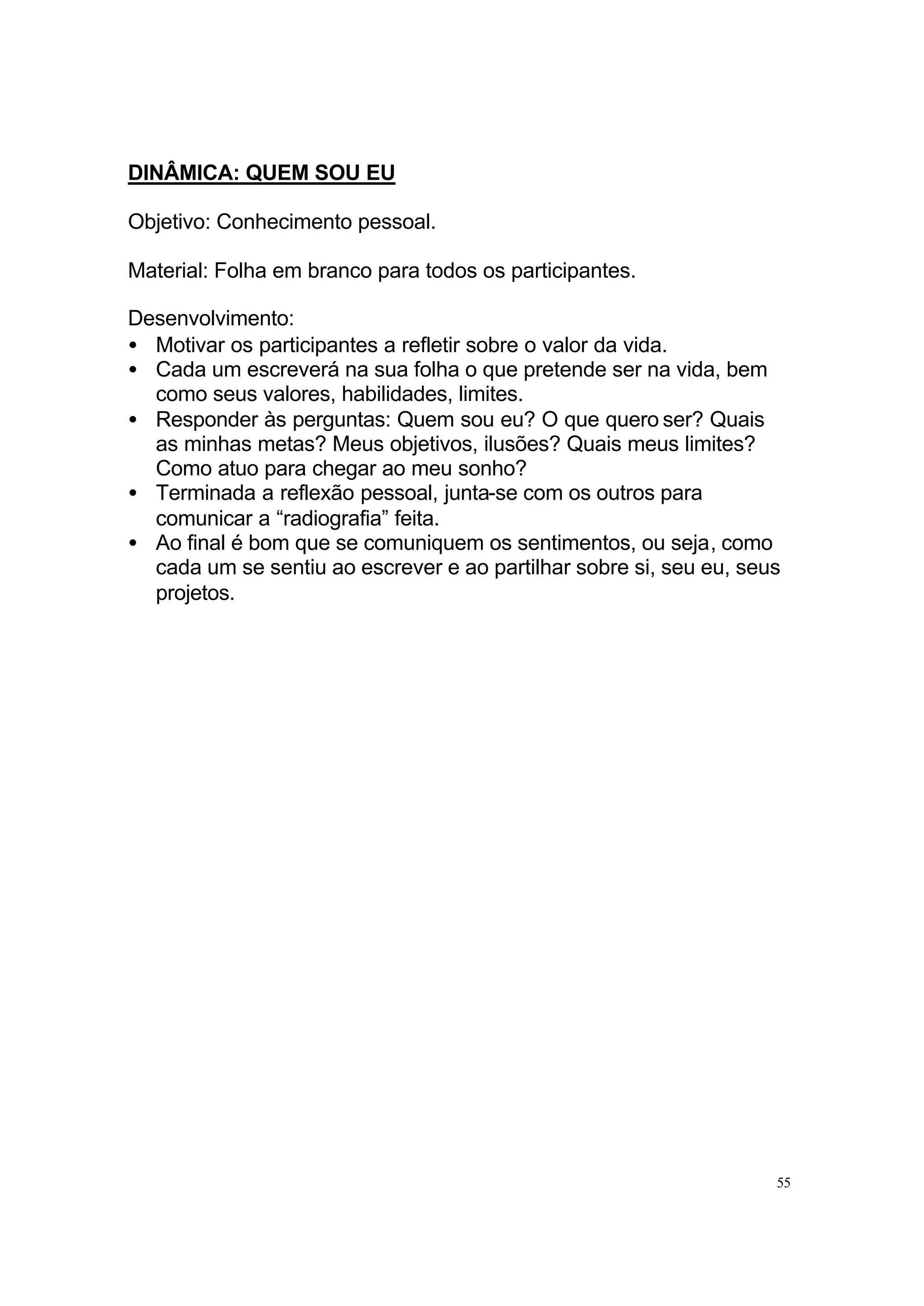 DINÂMICA: QUEM SOU EU

Objetivo: Conhecimento pessoal.

Material: Folha em branco para todos os participantes.

Desenvolvimento:
• Motivar os participantes a refletir sobre o valor da vida.
• Cada um escreverá na sua folha o que pretende ser na vida, bem
  como seus valores, habilidades, limites.
• Responder às perguntas: Quem sou eu? O que quero ser? Quais
  as minhas metas? Meus objetivos, ilusões? Quais meus limites?
  Como atuo para chegar ao meu sonho?
• Terminada a reflexão pessoal, junta-se com os outros para
  comunicar a “radiografia” feita.
• Ao final é bom que se comuniquem os sentimentos, ou seja, como
  cada um se sentiu ao escrever e ao partilhar sobre si, seu eu, seus
  projetos.




                                                                    55
 