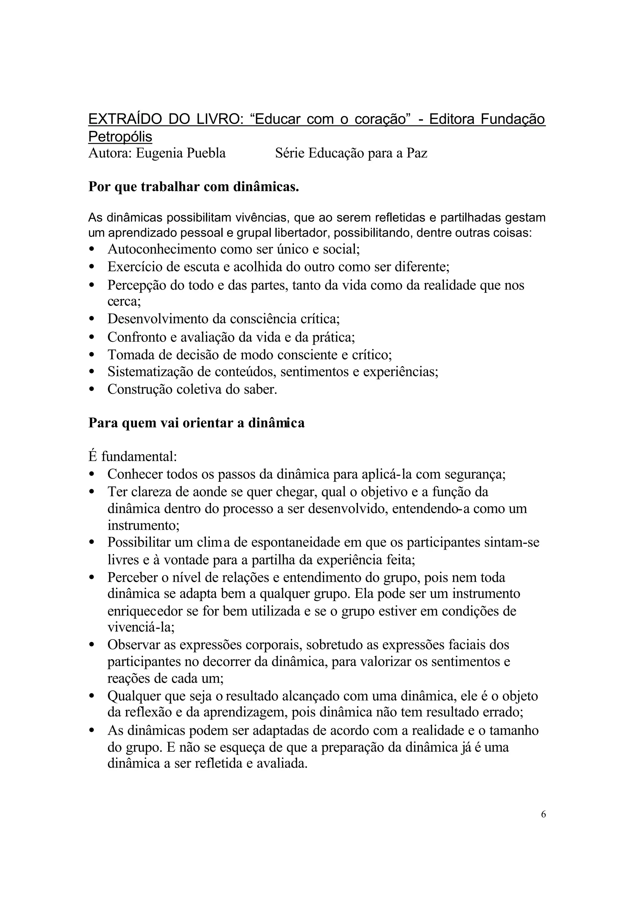 EXTRAÍDO DO LIVRO: “Educar com o coração” - Editora Fundação
Petropólis
Autora: Eugenia Puebla Série Educação para a Paz

Por que trabalhar com dinâmicas.

As dinâmicas possibilitam vivências, que ao serem refletidas e partilhadas gestam
um aprendizado pessoal e grupal libertador, possibilitando, dentre outras coisas:
• Autoconhecimento como ser único e social;
• Exercício de escuta e acolhida do outro como ser diferente;
• Percepção do todo e das partes, tanto da vida como da realidade que nos
  cerca;
• Desenvolvimento da consciência crítica;
• Confronto e avaliação da vida e da prática;
• Tomada de decisão de modo consciente e crítico;
• Sistematização de conteúdos, sentimentos e experiências;
• Construção coletiva do saber.

Para quem vai orientar a dinâmica

É fundamental:
• Conhecer todos os passos da dinâmica para aplicá-la com segurança;
• Ter clareza de aonde se quer chegar, qual o objetivo e a função da
   dinâmica dentro do processo a ser desenvolvido, entendendo-a como um
   instrumento;
• Possibilitar um clima de espontaneidade em que os participantes sintam-se
   livres e à vontade para a partilha da experiência feita;
• Perceber o nível de relações e entendimento do grupo, pois nem toda
   dinâmica se adapta bem a qualquer grupo. Ela pode ser um instrumento
   enriquecedor se for bem utilizada e se o grupo estiver em condições de
   vivenciá-la;
• Observar as expressões corporais, sobretudo as expressões faciais dos
   participantes no decorrer da dinâmica, para valorizar os sentimentos e
   reações de cada um;
• Qualquer que seja o resultado alcançado com uma dinâmica, ele é o objeto
   da reflexão e da aprendizagem, pois dinâmica não tem resultado errado;
• As dinâmicas podem ser adaptadas de acordo com a realidade e o tamanho
   do grupo. E não se esqueça de que a preparação da dinâmica já é uma
   dinâmica a ser refletida e avaliada.


                                                                                6
 