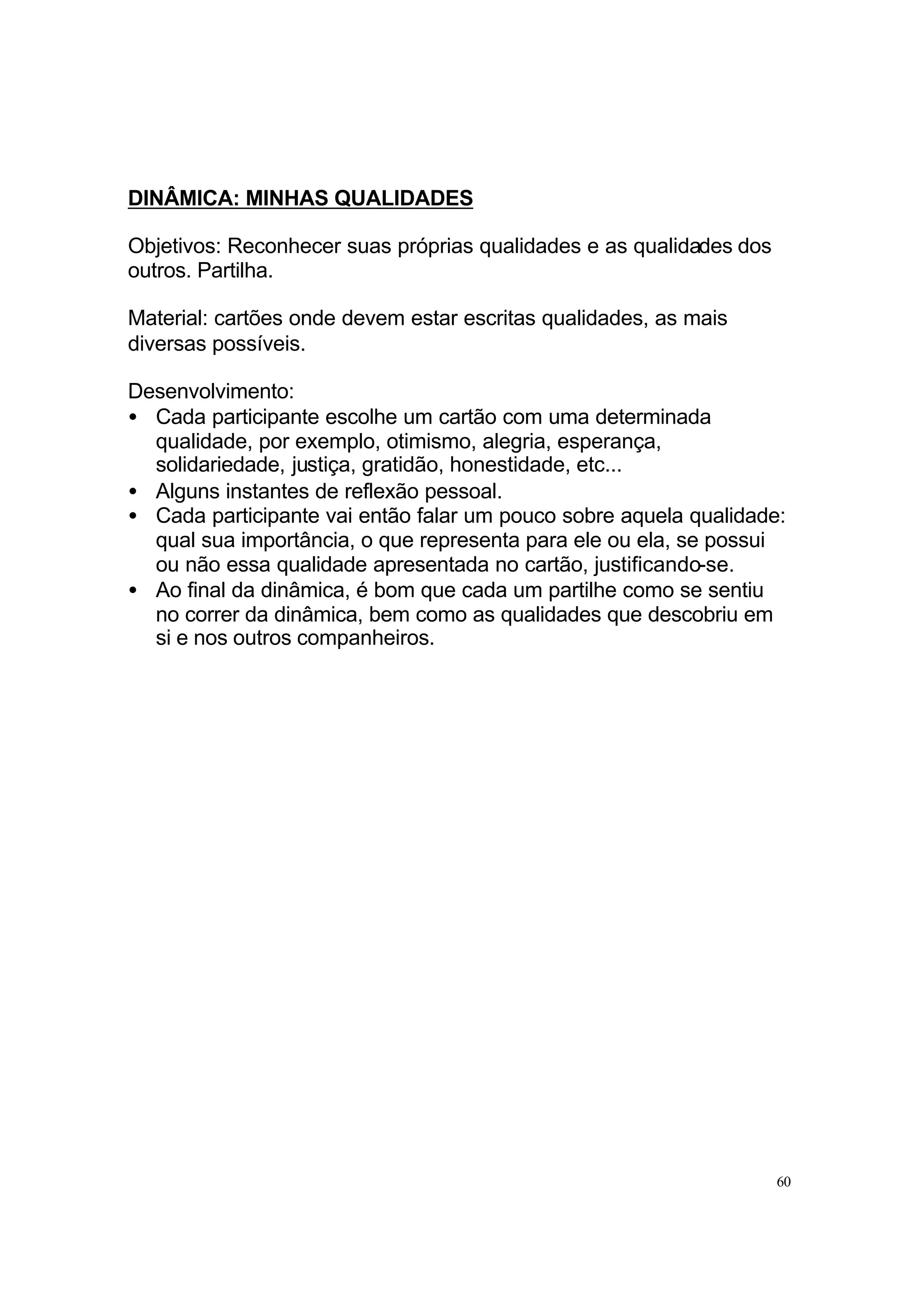 DINÂMICA: MINHAS QUALIDADES

Objetivos: Reconhecer suas próprias qualidades e as qualidades dos
outros. Partilha.

Material: cartões onde devem estar escritas qualidades, as mais
diversas possíveis.

Desenvolvimento:
• Cada participante escolhe um cartão com uma determinada
  qualidade, por exemplo, otimismo, alegria, esperança,
  solidariedade, justiça, gratidão, honestidade, etc...
• Alguns instantes de reflexão pessoal.
• Cada participante vai então falar um pouco sobre aquela qualidade:
  qual sua importância, o que representa para ele ou ela, se possui
  ou não essa qualidade apresentada no cartão, justificando-se.
• Ao final da dinâmica, é bom que cada um partilhe como se sentiu
  no correr da dinâmica, bem como as qualidades que descobriu em
  si e nos outros companheiros.




                                                                     60
 