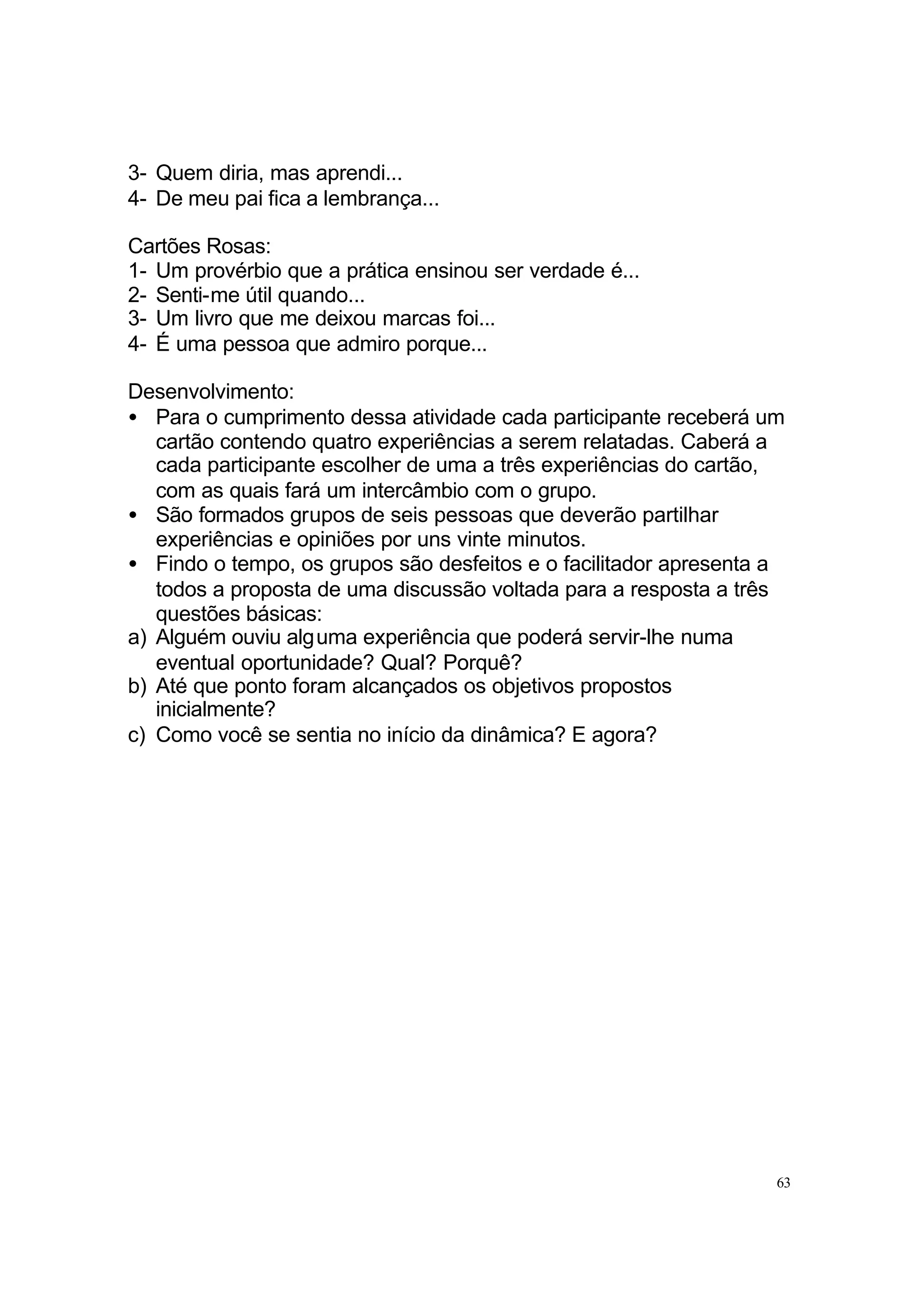 3- Quem diria, mas aprendi...
4- De meu pai fica a lembrança...

Cartões Rosas:
1- Um provérbio que a prática ensinou ser verdade é...
2- Senti-me útil quando...
3- Um livro que me deixou marcas foi...
4- É uma pessoa que admiro porque...

Desenvolvimento:
• Para o cumprimento dessa atividade cada participante receberá um
   cartão contendo quatro experiências a serem relatadas. Caberá a
   cada participante escolher de uma a três experiências do cartão,
   com as quais fará um intercâmbio com o grupo.
• São formados grupos de seis pessoas que deverão partilhar
   experiências e opiniões por uns vinte minutos.
• Findo o tempo, os grupos são desfeitos e o facilitador apresenta a
   todos a proposta de uma discussão voltada para a resposta a três
   questões básicas:
a) Alguém ouviu alguma experiência que poderá servir-lhe numa
   eventual oportunidade? Qual? Porquê?
b) Até que ponto foram alcançados os objetivos propostos
   inicialmente?
c) Como você se sentia no início da dinâmica? E agora?




                                                                   63
 