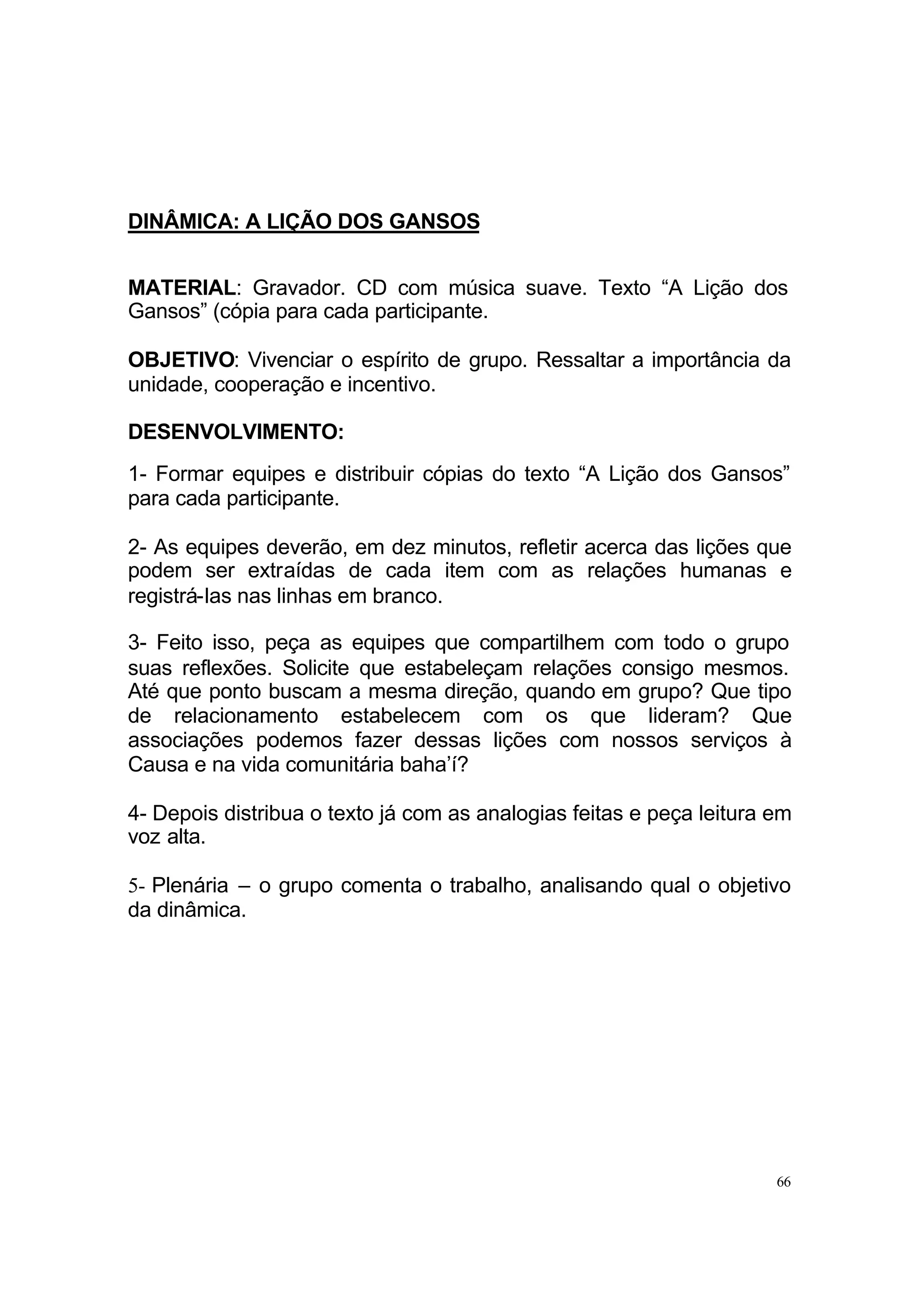 DINÂMICA: A LIÇÃO DOS GANSOS


MATERIAL: Gravador. CD com música suave. Texto “A Lição dos
Gansos” (cópia para cada participante.

OBJETIVO: Vivenciar o espírito de grupo. Ressaltar a importância da
unidade, cooperação e incentivo.

DESENVOLVIMENTO:
1- Formar equipes e distribuir cópias do texto “A Lição dos Gansos”
para cada participante.

2- As equipes deverão, em dez minutos, refletir acerca das lições que
podem ser extraídas de cada item com as relações humanas e
registrá-las nas linhas em branco.

3- Feito isso, peça as equipes que compartilhem com todo o grupo
suas reflexões. Solicite que estabeleçam relações consigo mesmos.
Até que ponto buscam a mesma direção, quando em grupo? Que tipo
de relacionamento estabelecem com os que lideram? Que
associações podemos fazer dessas lições com nossos serviços à
Causa e na vida comunitária baha’í?

4- Depois distribua o texto já com as analogias feitas e peça leitura em
voz alta.

5- Plenária – o grupo comenta o trabalho, analisando qual o objetivo
da dinâmica.




                                                                      66
 