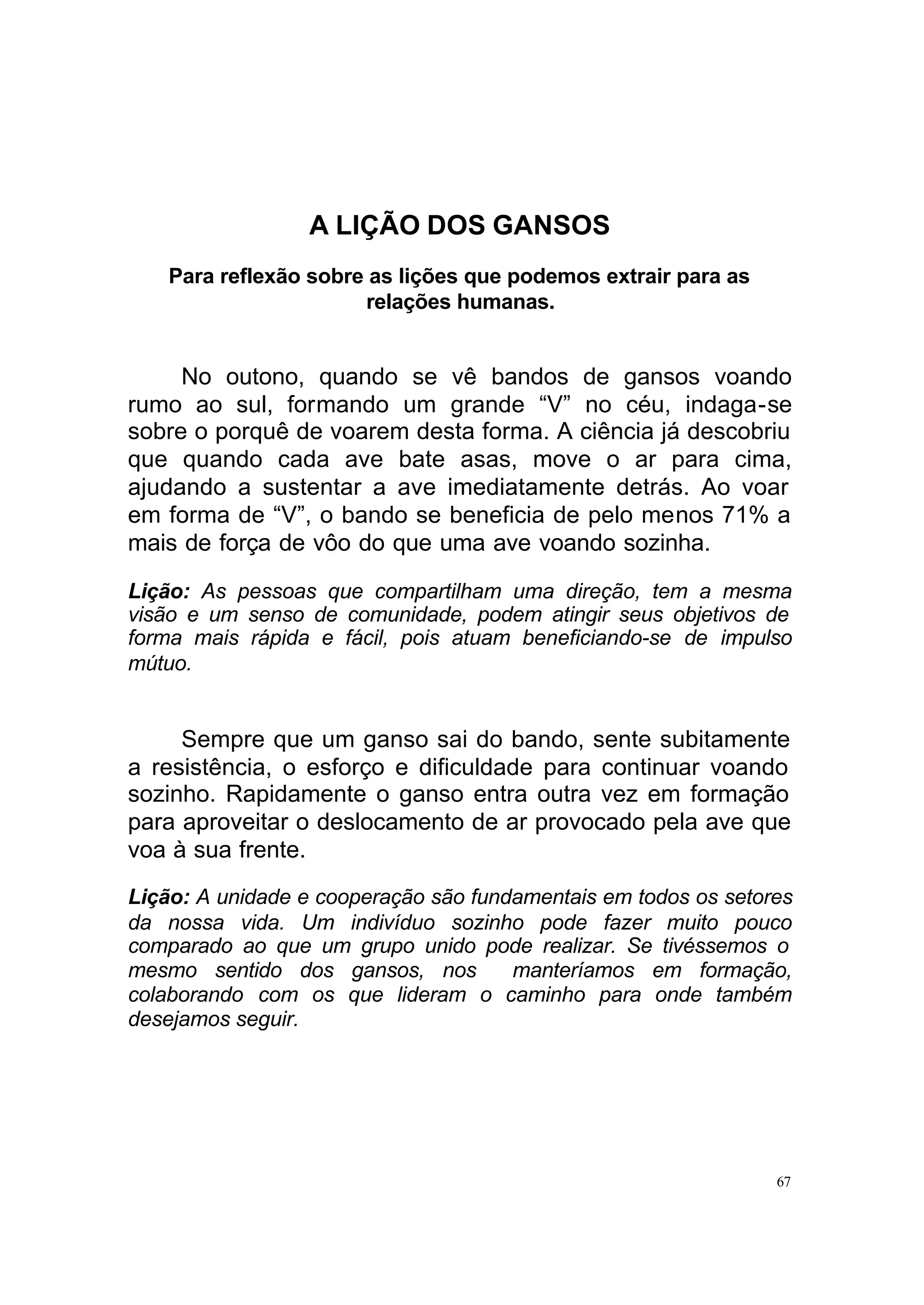 A LIÇÃO DOS GANSOS
    Para reflexão sobre as lições que podemos extrair para as
                       relações humanas.


     No outono, quando se vê bandos de gansos voando
rumo ao sul, formando um grande “V” no céu, indaga-se
sobre o porquê de voarem desta forma. A ciência já descobriu
que quando cada ave bate asas, move o ar para cima,
ajudando a sustentar a ave imediatamente detrás. Ao voar
em forma de “V”, o bando se beneficia de pelo menos 71% a
mais de força de vôo do que uma ave voando sozinha.

Lição: As pessoas que compartilham uma direção, tem a mesma
visão e um senso de comunidade, podem atingir seus objetivos de
forma mais rápida e fácil, pois atuam beneficiando-se de impulso
mútuo.


     Sempre que um ganso sai do bando, sente subitamente
a resistência, o esforço e dificuldade para continuar voando
sozinho. Rapidamente o ganso entra outra vez em formação
para aproveitar o deslocamento de ar provocado pela ave que
voa à sua frente.
Lição: A unidade e cooperação são fundamentais em todos os setores
da nossa vida. Um indivíduo sozinho pode fazer muito pouco
comparado ao que um grupo unido pode realizar. Se tivéssemos o
mesmo sentido dos gansos, nos         manteríamos em formação,
colaborando com os que lideram o caminho para onde também
desejamos seguir.




                                                                67
 