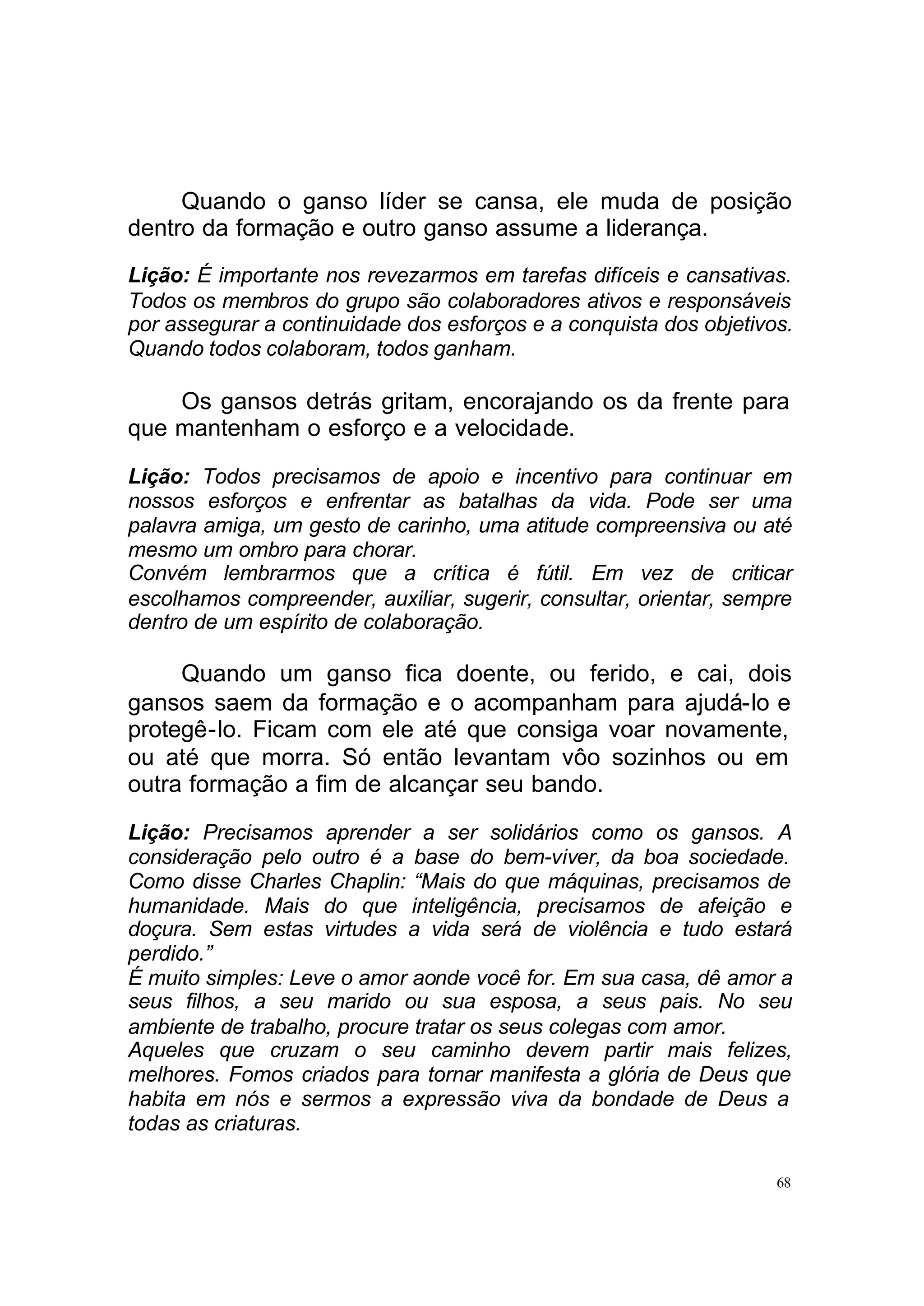 Quando o ganso líder se cansa, ele muda de posição
dentro da formação e outro ganso assume a liderança.
Lição: É importante nos revezarmos em tarefas difíceis e cansativas.
Todos os membros do grupo são colaboradores ativos e responsáveis
por assegurar a continuidade dos esforços e a conquista dos objetivos.
Quando todos colaboram, todos ganham.

    Os gansos detrás gritam, encorajando os da frente para
que mantenham o esforço e a velocidade.

Lição: Todos precisamos de apoio e incentivo para continuar em
nossos esforços e enfrentar as batalhas da vida. Pode ser uma
palavra amiga, um gesto de carinho, uma atitude compreensiva ou até
mesmo um ombro para chorar.
Convém lembrarmos que a crítica é fútil. Em vez de criticar
escolhamos compreender, auxiliar, sugerir, consultar, orientar, sempre
dentro de um espírito de colaboração.

     Quando um ganso fica doente, ou ferido, e cai, dois
gansos saem da formação e o acompanham para ajudá-lo e
protegê-lo. Ficam com ele até que consiga voar novamente,
ou até que morra. Só então levantam vôo sozinhos ou em
outra formação a fim de alcançar seu bando.

Lição: Precisamos aprender a ser solidários como os gansos. A
consideração pelo outro é a base do bem-viver, da boa sociedade.
Como disse Charles Chaplin: “Mais do que máquinas, precisamos de
humanidade. Mais do que inteligência, precisamos de afeição e
doçura. Sem estas virtudes a vida será de violência e tudo estará
perdido.”
É muito simples: Leve o amor aonde você for. Em sua casa, dê amor a
seus filhos, a seu marido ou sua esposa, a seus pais. No seu
ambiente de trabalho, procure tratar os seus colegas com amor.
Aqueles que cruzam o seu caminho devem partir mais felizes,
melhores. Fomos criados para tornar manifesta a glória de Deus que
habita em nós e sermos a expressão viva da bondade de Deus a
todas as criaturas.

                                                                    68
 