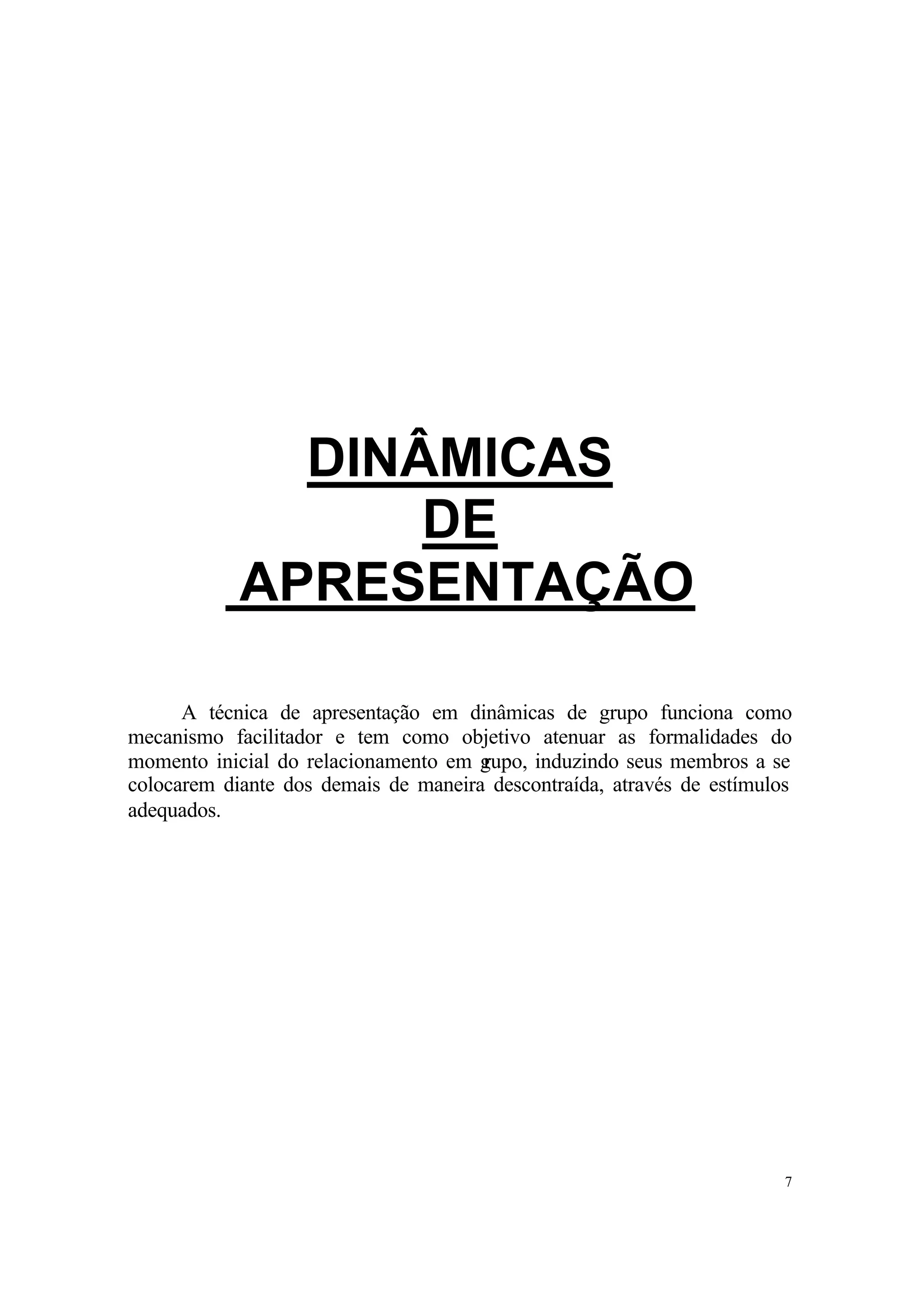 DINÂMICAS
                  DE
            APRESENTAÇÃO

      A técnica de apresentação em dinâmicas de grupo funciona como
mecanismo facilitador e tem como objetivo atenuar as formalidades do
momento inicial do relacionamento em grupo, induzindo seus membros a se
colocarem diante dos demais de maneira descontraída, através de estímulos
adequados.




                                                                        7
 