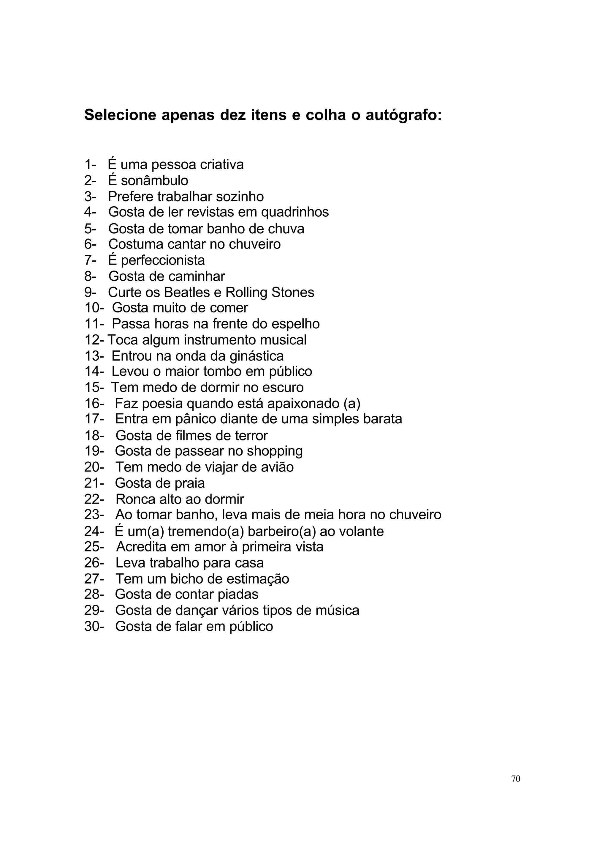 Selecione apenas dez itens e colha o autógrafo:


1- É uma pessoa criativa
2- É sonâmbulo
3- Prefere trabalhar sozinho
4- Gosta de ler revistas em quadrinhos
5- Gosta de tomar banho de chuva
6- Costuma cantar no chuveiro
7- É perfeccionista
8- Gosta de caminhar
9- Curte os Beatles e Rolling Stones
10- Gosta muito de comer
11- Passa horas na frente do espelho
12- Toca algum instrumento musical
13- Entrou na onda da ginástica
14- Levou o maior tombo em público
15- Tem medo de dormir no escuro
16- Faz poesia quando está apaixonado (a)
17- Entra em pânico diante de uma simples barata
18- Gosta de filmes de terror
19- Gosta de passear no shopping
20- Tem medo de viajar de avião
21- Gosta de praia
22- Ronca alto ao dormir
23- Ao tomar banho, leva mais de meia hora no chuveiro
24- É um(a) tremendo(a) barbeiro(a) ao volante
25- Acredita em amor à primeira vista
26- Leva trabalho para casa
27- Tem um bicho de estimação
28- Gosta de contar piadas
29- Gosta de dançar vários tipos de música
30- Gosta de falar em público




                                                         70
 