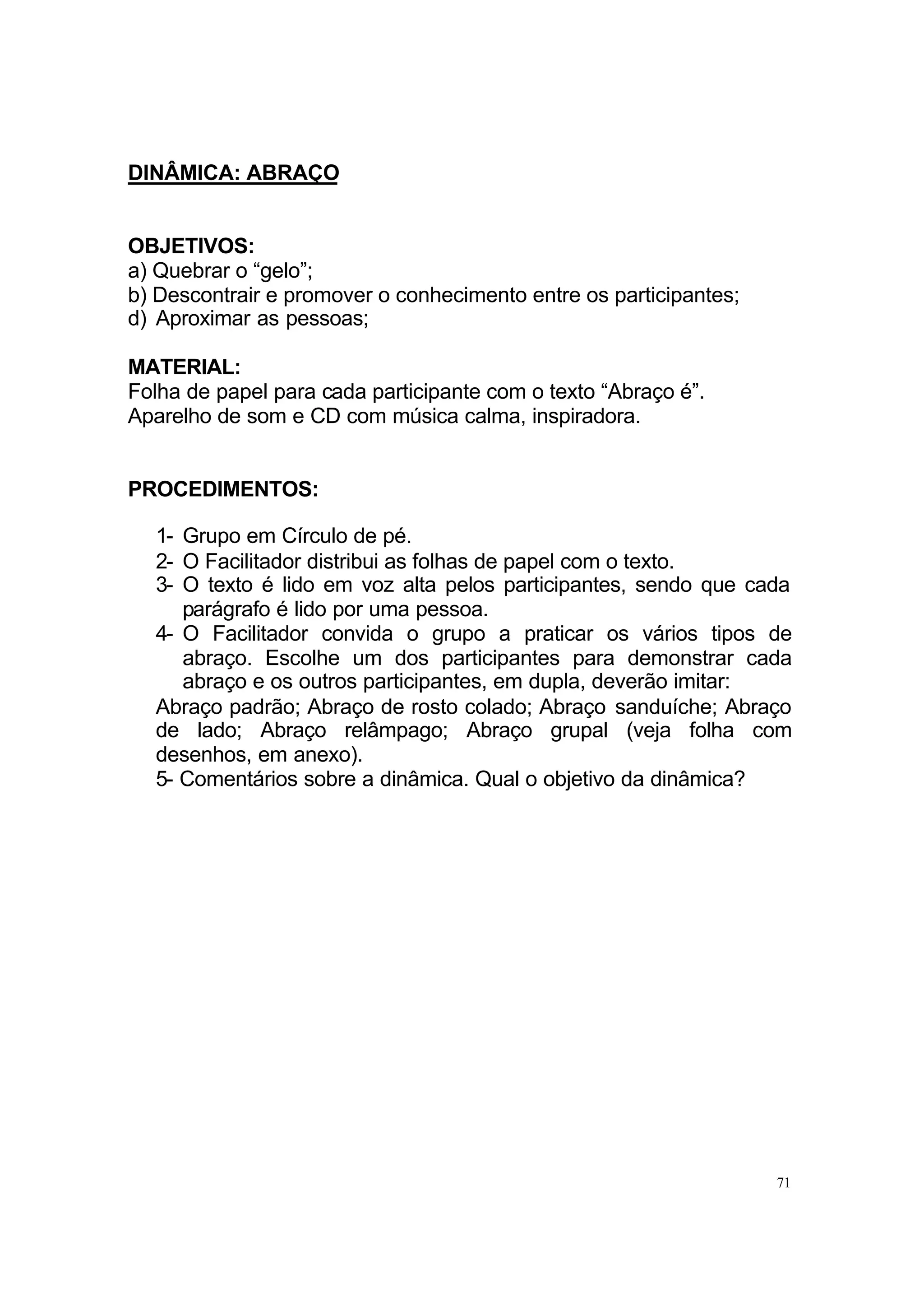 DINÂMICA: ABRAÇO


OBJETIVOS:
a) Quebrar o “gelo”;
b) Descontrair e promover o conhecimento entre os participantes;
d) Aproximar as pessoas;

MATERIAL:
Folha de papel para cada participante com o texto “Abraço é”.
Aparelho de som e CD com música calma, inspiradora.


PROCEDIMENTOS:

  1- Grupo em Círculo de pé.
  2- O Facilitador distribui as folhas de papel com o texto.
  3- O texto é lido em voz alta pelos participantes, sendo que cada
     parágrafo é lido por uma pessoa.
  4- O Facilitador convida o grupo a praticar os vários tipos de
     abraço. Escolhe um dos participantes para demonstrar cada
     abraço e os outros participantes, em dupla, deverão imitar:
  Abraço padrão; Abraço de rosto colado; Abraço sanduíche; Abraço
  de lado; Abraço relâmpago; Abraço grupal (veja folha com
  desenhos, em anexo).
  5- Comentários sobre a dinâmica. Qual o objetivo da dinâmica?




                                                                   71
 