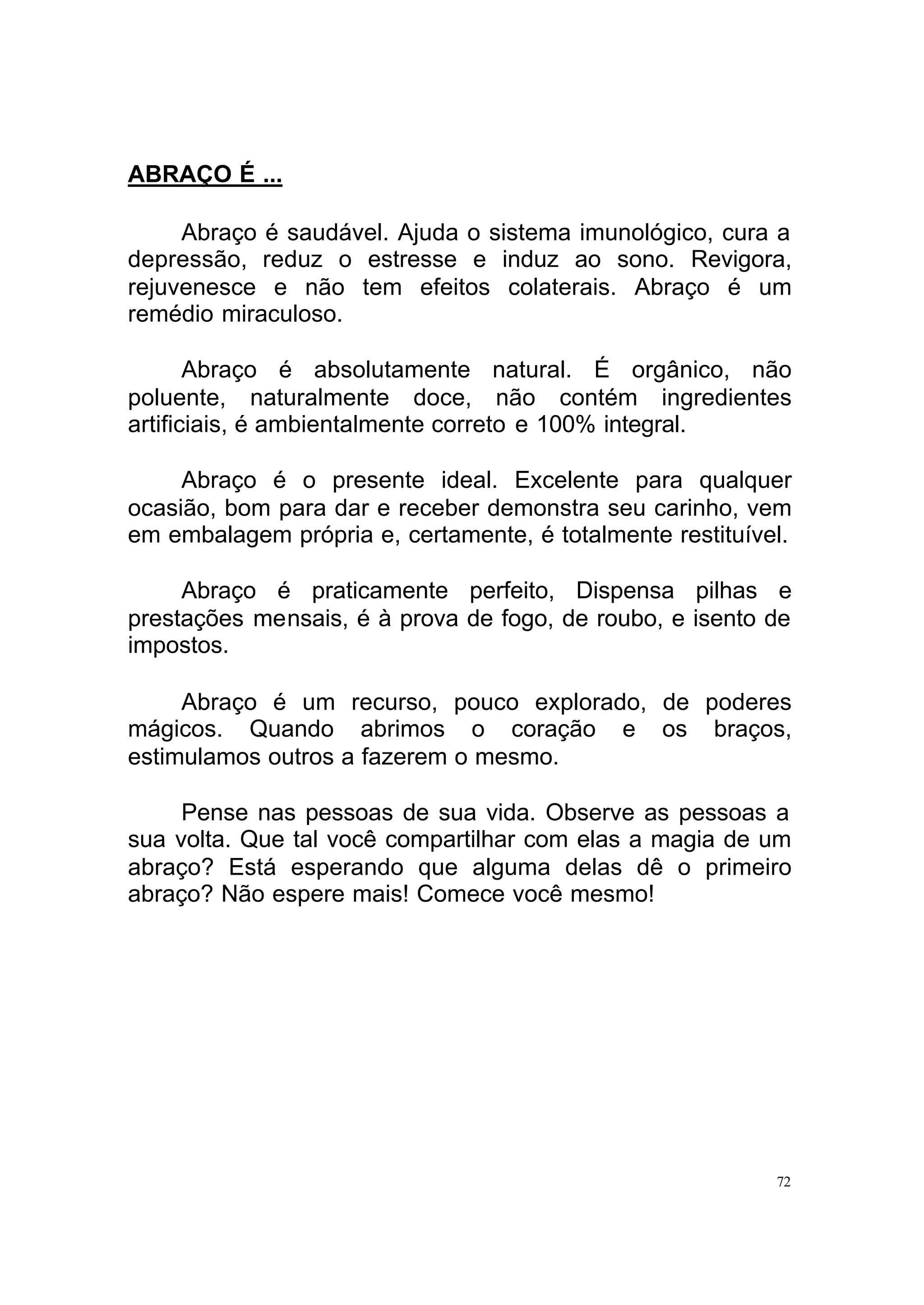 ABRAÇO É ...

     Abraço é saudável. Ajuda o sistema imunológico, cura a
depressão, reduz o estresse e induz ao sono. Revigora,
rejuvenesce e não tem efeitos colaterais. Abraço é um
remédio miraculoso.

       Abraço é absolutamente natural. É orgânico, não
poluente, naturalmente doce, não contém ingredientes
artificiais, é ambientalmente correto e 100% integral.

     Abraço é o presente ideal. Excelente para qualquer
ocasião, bom para dar e receber demonstra seu carinho, vem
em embalagem própria e, certamente, é totalmente restituível.

     Abraço é praticamente perfeito, Dispensa pilhas e
prestações mensais, é à prova de fogo, de roubo, e isento de
impostos.

     Abraço é um recurso, pouco explorado, de poderes
mágicos. Quando abrimos o coração e os braços,
estimulamos outros a fazerem o mesmo.

     Pense nas pessoas de sua vida. Observe as pessoas a
sua volta. Que tal você compartilhar com elas a magia de um
abraço? Está esperando que alguma delas dê o primeiro
abraço? Não espere mais! Comece você mesmo!




                                                           72
 