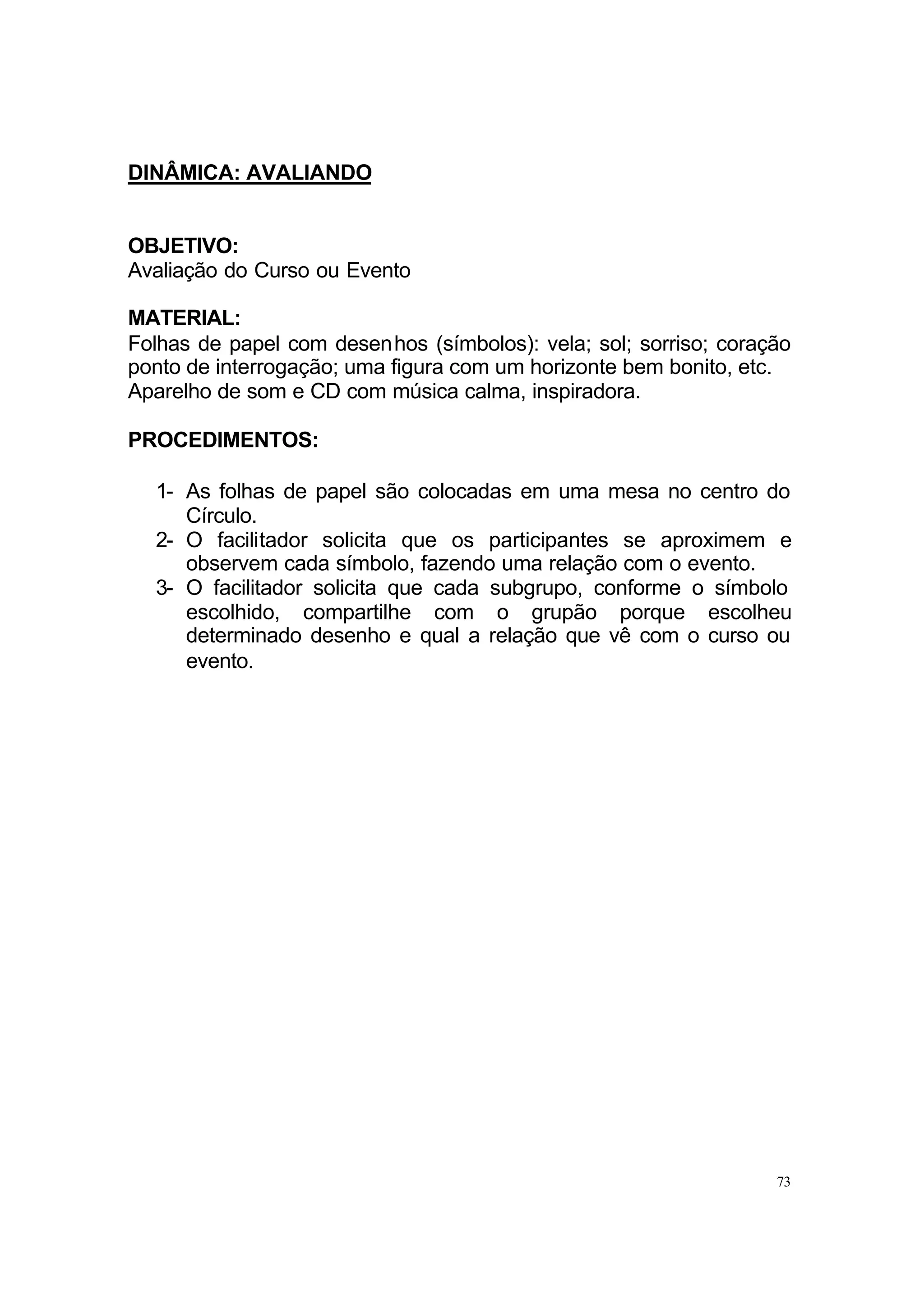 DINÂMICA: AVALIANDO


OBJETIVO:
Avaliação do Curso ou Evento

MATERIAL:
Folhas de papel com desenhos (símbolos): vela; sol; sorriso; coração
ponto de interrogação; uma figura com um horizonte bem bonito, etc.
Aparelho de som e CD com música calma, inspiradora.

PROCEDIMENTOS:

  1- As folhas de papel são colocadas em uma mesa no centro do
     Círculo.
  2- O facilitador solicita que os participantes se aproximem e
     observem cada símbolo, fazendo uma relação com o evento.
  3- O facilitador solicita que cada subgrupo, conforme o símbolo
     escolhido, compartilhe com o grupão porque escolheu
     determinado desenho e qual a relação que vê com o curso ou
     evento.




                                                                  73
 