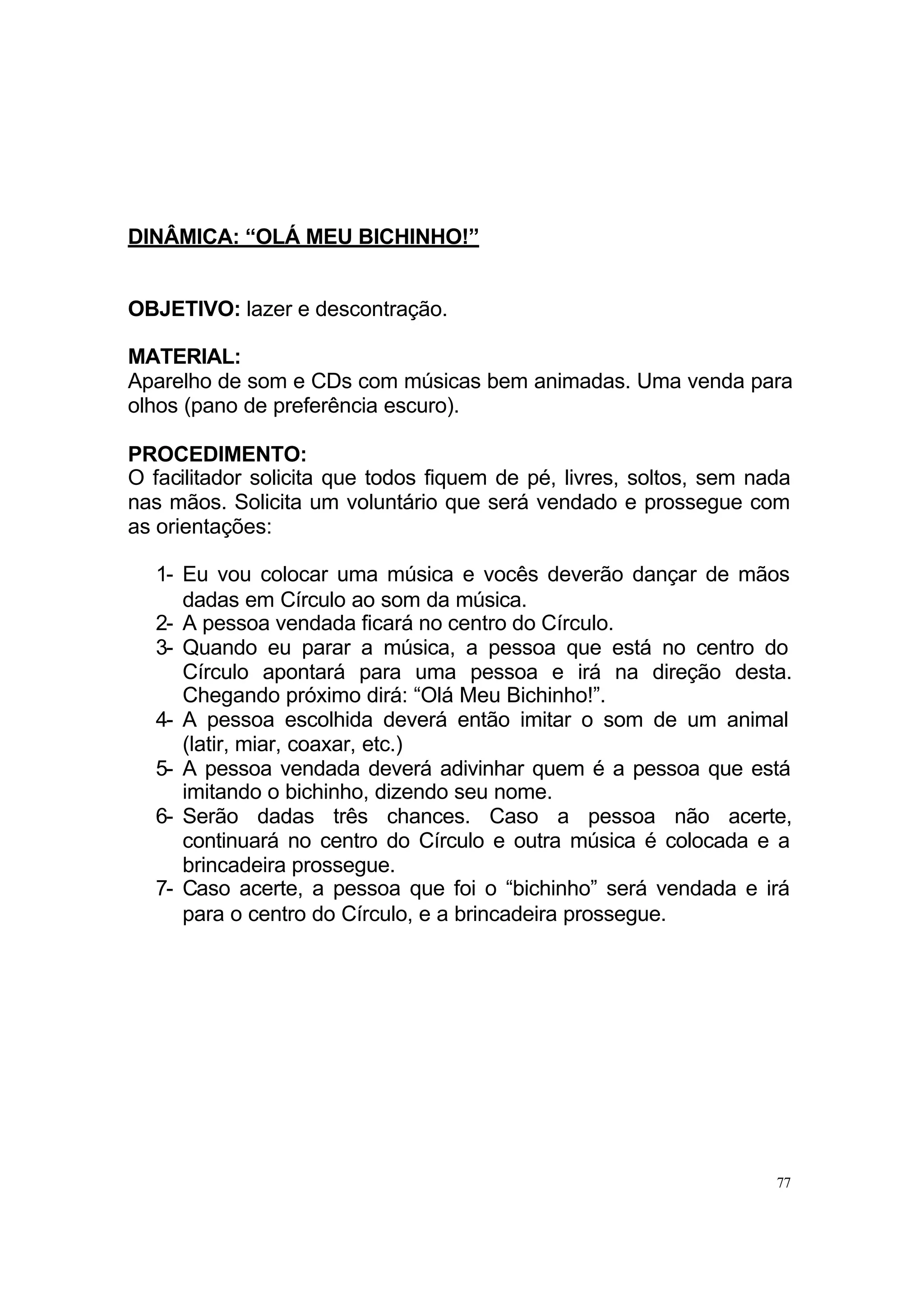 DINÂMICA: “OLÁ MEU BICHINHO!”


OBJETIVO: lazer e descontração.

MATERIAL:
Aparelho de som e CDs com músicas bem animadas. Uma venda para
olhos (pano de preferência escuro).

PROCEDIMENTO:
O facilitador solicita que todos fiquem de pé, livres, soltos, sem nada
nas mãos. Solicita um voluntário que será vendado e prossegue com
as orientações:

  1- Eu vou colocar uma música e vocês deverão dançar de mãos
     dadas em Círculo ao som da música.
  2- A pessoa vendada ficará no centro do Círculo.
  3- Quando eu parar a música, a pessoa que está no centro do
     Círculo apontará para uma pessoa e irá na direção desta.
     Chegando próximo dirá: “Olá Meu Bichinho!”.
  4- A pessoa escolhida deverá então imitar o som de um animal
     (latir, miar, coaxar, etc.)
  5- A pessoa vendada deverá adivinhar quem é a pessoa que está
     imitando o bichinho, dizendo seu nome.
  6- Serão dadas três chances. Caso a pessoa não acerte,
     continuará no centro do Círculo e outra música é colocada e a
     brincadeira prossegue.
  7- Caso acerte, a pessoa que foi o “bichinho” será vendada e irá
     para o centro do Círculo, e a brincadeira prossegue.




                                                                     77
 