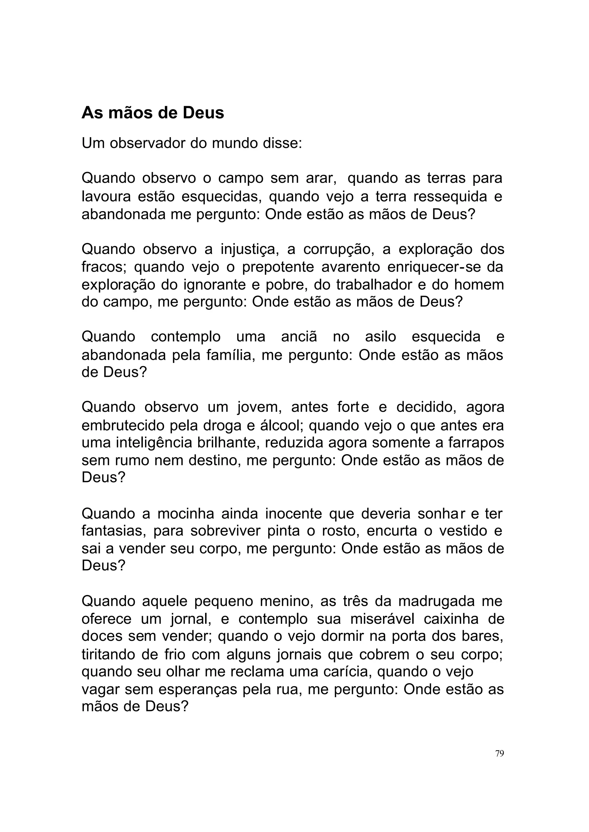 As mãos de Deus
Um observador do mundo disse:

Quando observo o campo sem arar, quando as terras para
lavoura estão esquecidas, quando vejo a terra ressequida e
abandonada me pergunto: Onde estão as mãos de Deus?

Quando observo a injustiça, a corrupção, a exploração dos
fracos; quando vejo o prepotente avarento enriquecer-se da
exploração do ignorante e pobre, do trabalhador e do homem
do campo, me pergunto: Onde estão as mãos de Deus?

Quando contemplo uma anciã no asilo esquecida e
abandonada pela família, me pergunto: Onde estão as mãos
de Deus?

Quando observo um jovem, antes fort e e decidido, agora
embrutecido pela droga e álcool; quando vejo o que antes era
uma inteligência brilhante, reduzida agora somente a farrapos
sem rumo nem destino, me pergunto: Onde estão as mãos de
Deus?

Quando a mocinha ainda inocente que deveria sonhar e ter
fantasias, para sobreviver pinta o rosto, encurta o vestido e
sai a vender seu corpo, me pergunto: Onde estão as mãos de
Deus?

Quando aquele pequeno menino, as três da madrugada me
oferece um jornal, e contemplo sua miserável caixinha de
doces sem vender; quando o vejo dormir na porta dos bares,
tiritando de frio com alguns jornais que cobrem o seu corpo;
quando seu olhar me reclama uma carícia, quando o vejo
vagar sem esperanças pela rua, me pergunto: Onde estão as
mãos de Deus?

                                                           79
 