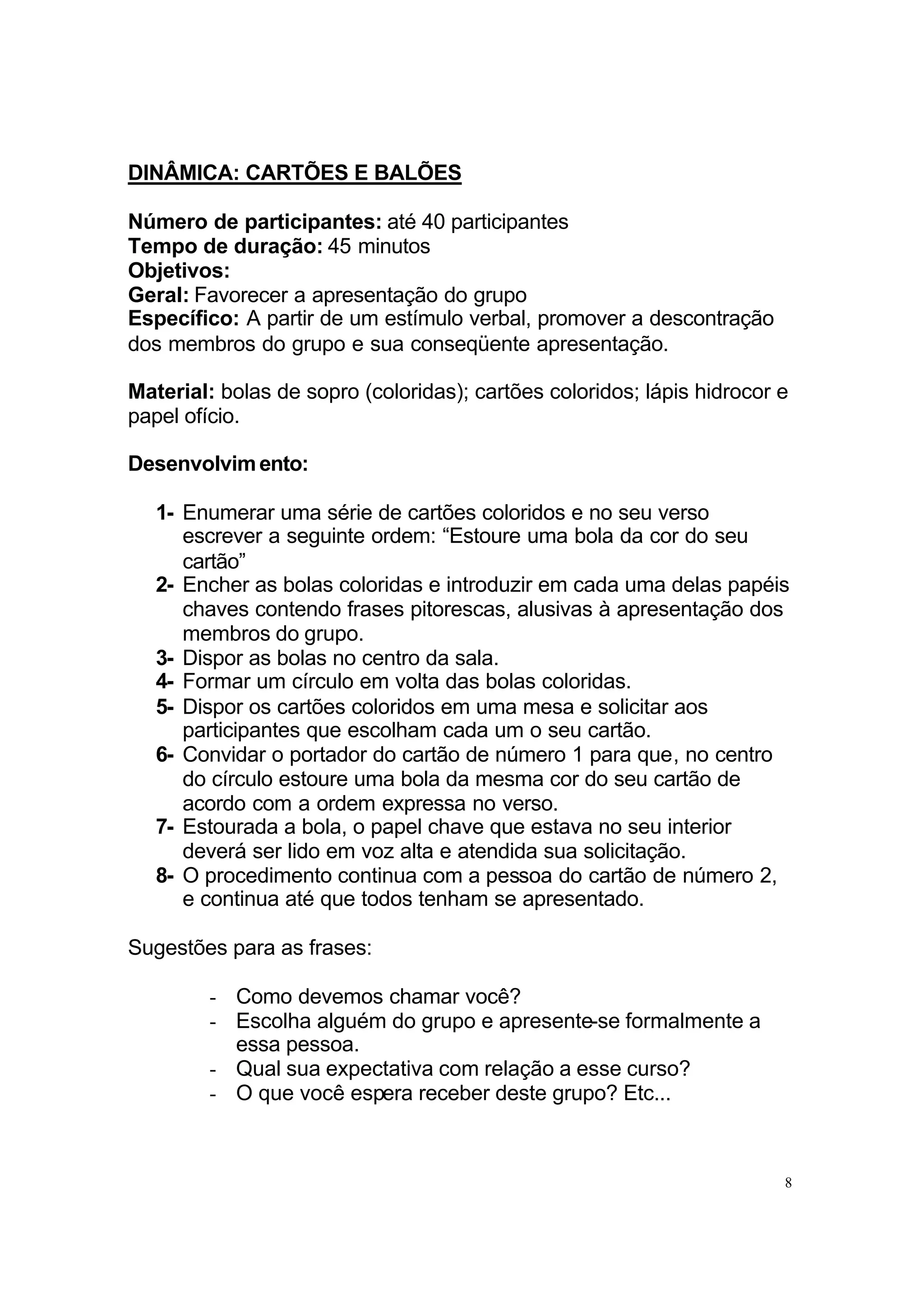 DINÂMICA: CARTÕES E BALÕES

Número de participantes: até 40 participantes
Tempo de duração: 45 minutos
Objetivos:
Geral: Favorecer a apresentação do grupo
Específico: A partir de um estímulo verbal, promover a descontração
dos membros do grupo e sua conseqüente apresentação.

Material: bolas de sopro (coloridas); cartões coloridos; lápis hidrocor e
papel ofício.

Desenvolvim ento:

   1- Enumerar uma série de cartões coloridos e no seu verso
      escrever a seguinte ordem: “Estoure uma bola da cor do seu
      cartão”
   2- Encher as bolas coloridas e introduzir em cada uma delas papéis
      chaves contendo frases pitorescas, alusivas à apresentação dos
      membros do grupo.
   3- Dispor as bolas no centro da sala.
   4- Formar um círculo em volta das bolas coloridas.
   5- Dispor os cartões coloridos em uma mesa e solicitar aos
      participantes que escolham cada um o seu cartão.
   6- Convidar o portador do cartão de número 1 para que, no centro
      do círculo estoure uma bola da mesma cor do seu cartão de
      acordo com a ordem expressa no verso.
   7- Estourada a bola, o papel chave que estava no seu interior
      deverá ser lido em voz alta e atendida sua solicitação.
   8- O procedimento continua com a pessoa do cartão de número 2,
      e continua até que todos tenham se apresentado.

Sugestões para as frases:

        - Como devemos chamar você?
        - Escolha alguém do grupo e apresente-se formalmente a
          essa pessoa.
        - Qual sua expectativa com relação a esse curso?
        - O que você espera receber deste grupo? Etc...



                                                                        8
 