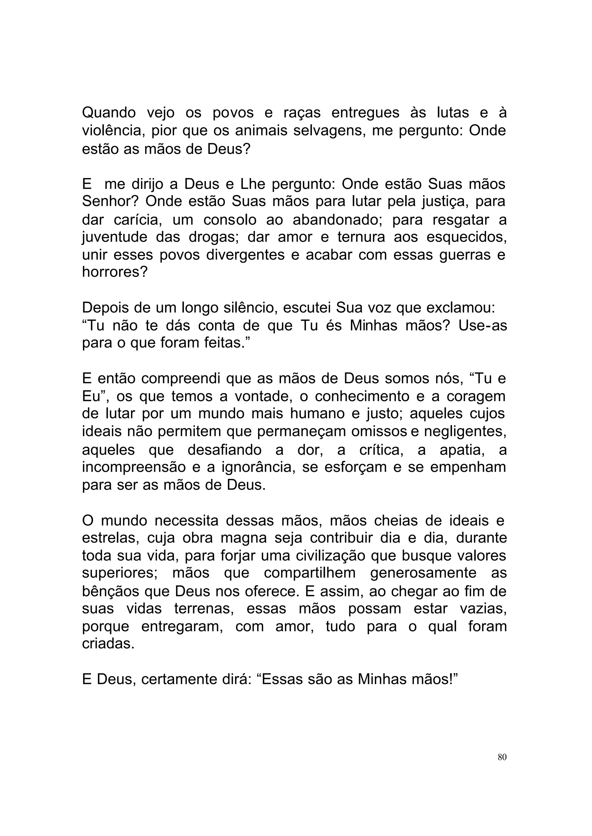 Quando vejo os povos e raças entregues às lutas e à
violência, pior que os animais selvagens, me pergunto: Onde
estão as mãos de Deus?

E me dirijo a Deus e Lhe pergunto: Onde estão Suas mãos
Senhor? Onde estão Suas mãos para lutar pela justiça, para
dar carícia, um consolo ao abandonado; para resgatar a
juventude das drogas; dar amor e ternura aos esquecidos,
unir esses povos divergentes e acabar com essas guerras e
horrores?

Depois de um longo silêncio, escutei Sua voz que exclamou:
“Tu não te dás conta de que Tu és Minhas mãos? Use-as
para o que foram feitas.”

E então compreendi que as mãos de Deus somos nós, “Tu e
Eu”, os que temos a vontade, o conhecimento e a coragem
de lutar por um mundo mais humano e justo; aqueles cujos
ideais não permitem que permaneçam omissos e negligentes,
aqueles que desafiando a dor, a crítica, a apatia, a
incompreensão e a ignorância, se esforçam e se empenham
para ser as mãos de Deus.

O mundo necessita dessas mãos, mãos cheias de ideais e
estrelas, cuja obra magna seja contribuir dia e dia, durante
toda sua vida, para forjar uma civilização que busque valores
superiores; mãos que compartilhem generosamente as
bênçãos que Deus nos oferece. E assim, ao chegar ao fim de
suas vidas terrenas, essas mãos possam estar vazias,
porque entregaram, com amor, tudo para o qual foram
criadas.

E Deus, certamente dirá: “Essas são as Minhas mãos!”




                                                           80
 