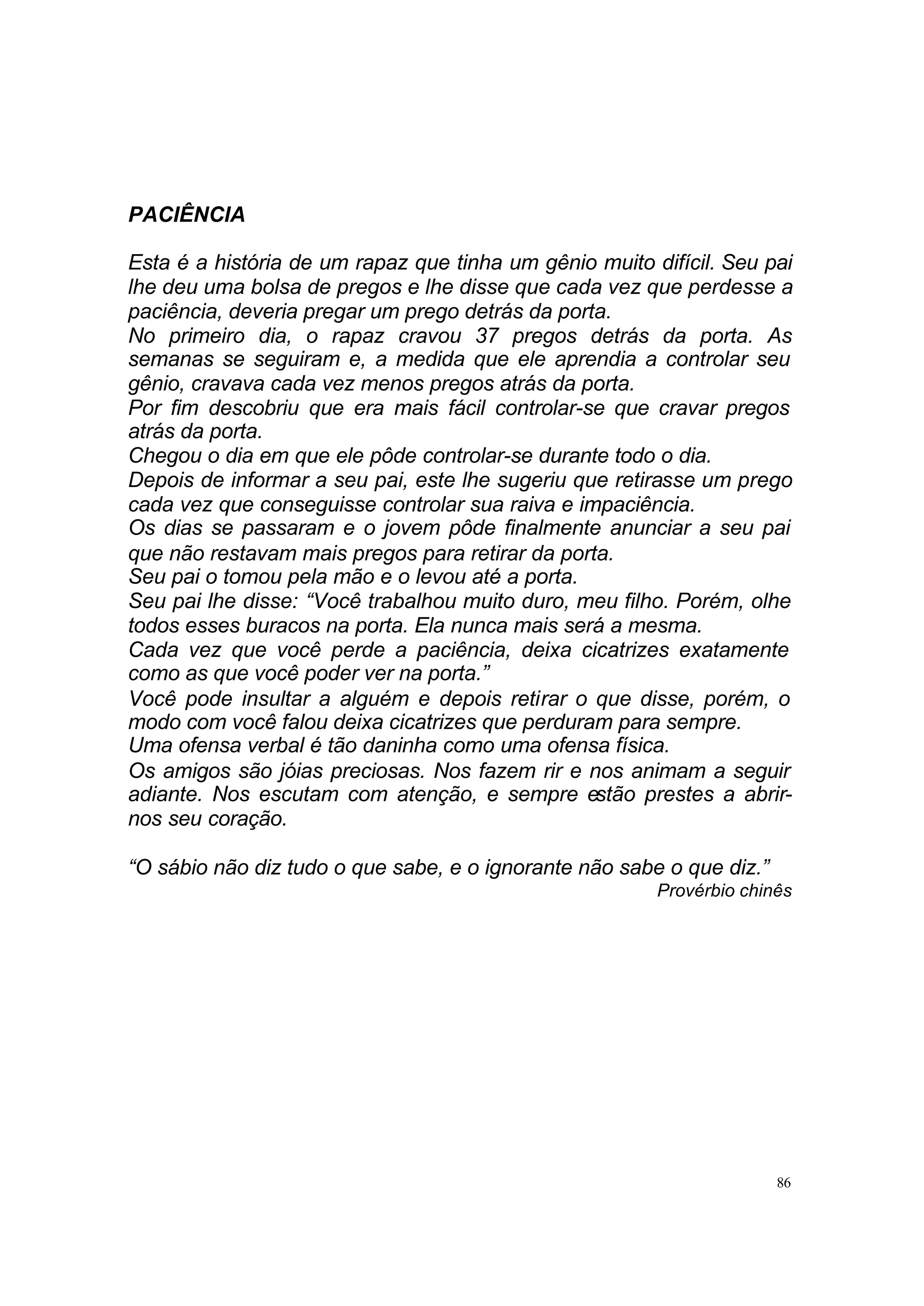 PACIÊNCIA

Esta é a história de um rapaz que tinha um gênio muito difícil. Seu pai
lhe deu uma bolsa de pregos e lhe disse que cada vez que perdesse a
paciência, deveria pregar um prego detrás da porta.
No primeiro dia, o rapaz cravou 37 pregos detrás da porta. As
semanas se seguiram e, a medida que ele aprendia a controlar seu
gênio, cravava cada vez menos pregos atrás da porta.
Por fim descobriu que era mais fácil controlar-se que cravar pregos
atrás da porta.
Chegou o dia em que ele pôde controlar-se durante todo o dia.
Depois de informar a seu pai, este lhe sugeriu que retirasse um prego
cada vez que conseguisse controlar sua raiva e impaciência.
Os dias se passaram e o jovem pôde finalmente anunciar a seu pai
que não restavam mais pregos para retirar da porta.
Seu pai o tomou pela mão e o levou até a porta.
Seu pai lhe disse: “Você trabalhou muito duro, meu filho. Porém, olhe
todos esses buracos na porta. Ela nunca mais será a mesma.
Cada vez que você perde a paciência, deixa cicatrizes exatamente
como as que você poder ver na porta.”
Você pode insultar a alguém e depois retirar o que disse, porém, o
modo com você falou deixa cicatrizes que perduram para sempre.
Uma ofensa verbal é tão daninha como uma ofensa física.
Os amigos são jóias preciosas. Nos fazem rir e nos animam a seguir
adiante. Nos escutam com atenção, e sempre estão prestes a abrir-
nos seu coração.

“O sábio não diz tudo o que sabe, e o ignorante não sabe o que diz.”
                                                        Provérbio chinês




                                                                       86
 