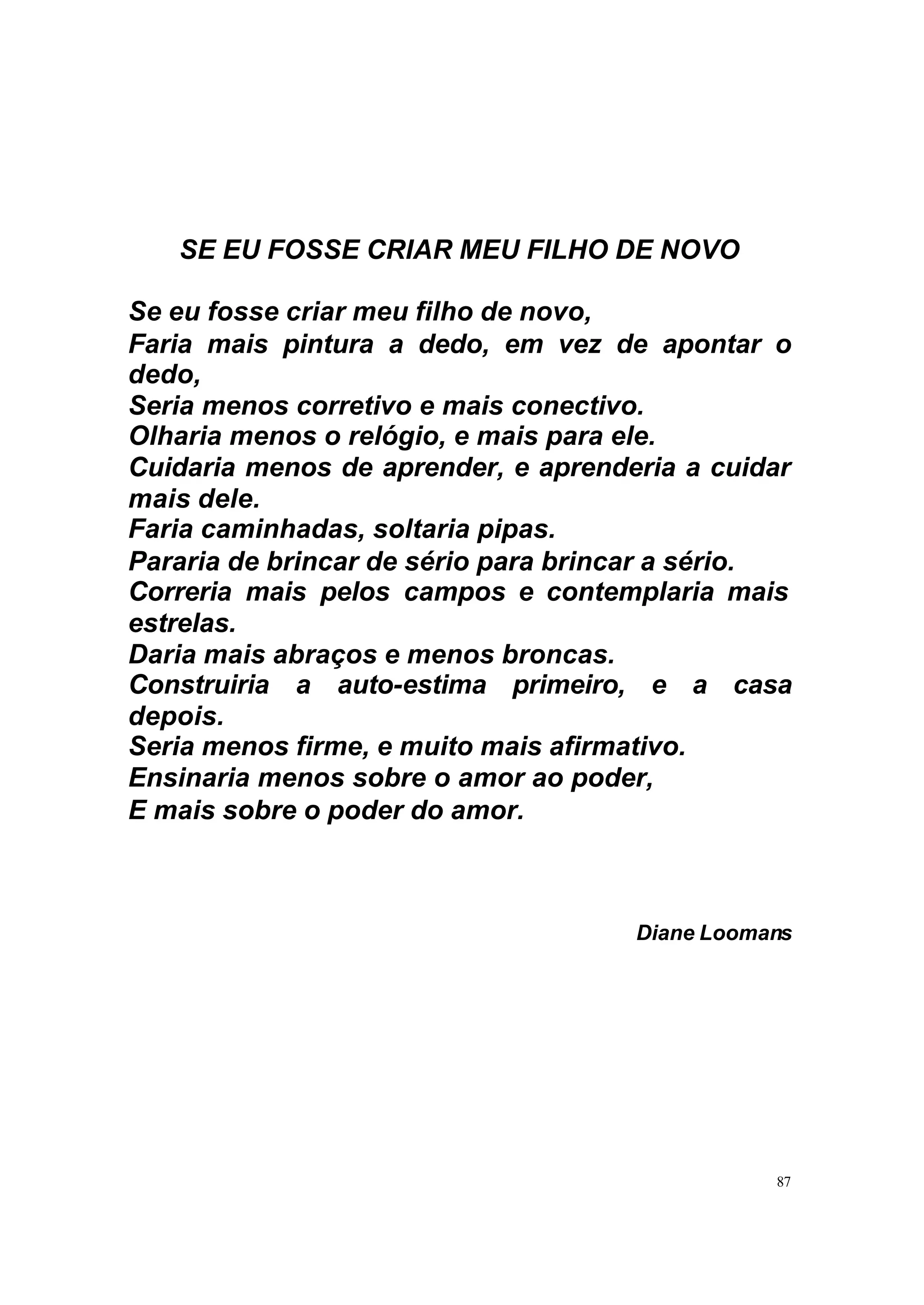 SE EU FOSSE CRIAR MEU FILHO DE NOVO

Se eu fosse criar meu filho de novo,
Faria mais pintura a dedo, em vez de apontar o
dedo,
Seria menos corretivo e mais conectivo.
Olharia menos o relógio, e mais para ele.
Cuidaria menos de aprender, e aprenderia a cuidar
mais dele.
Faria caminhadas, soltaria pipas.
Pararia de brincar de sério para brincar a sério.
Correria mais pelos campos e contemplaria mais
estrelas.
Daria mais abraços e menos broncas.
Construiria a auto-estima primeiro, e a casa
depois.
Seria menos firme, e muito mais afirmativo.
Ensinaria menos sobre o amor ao poder,
E mais sobre o poder do amor.



                                     Diane Loomans




                                                87
 