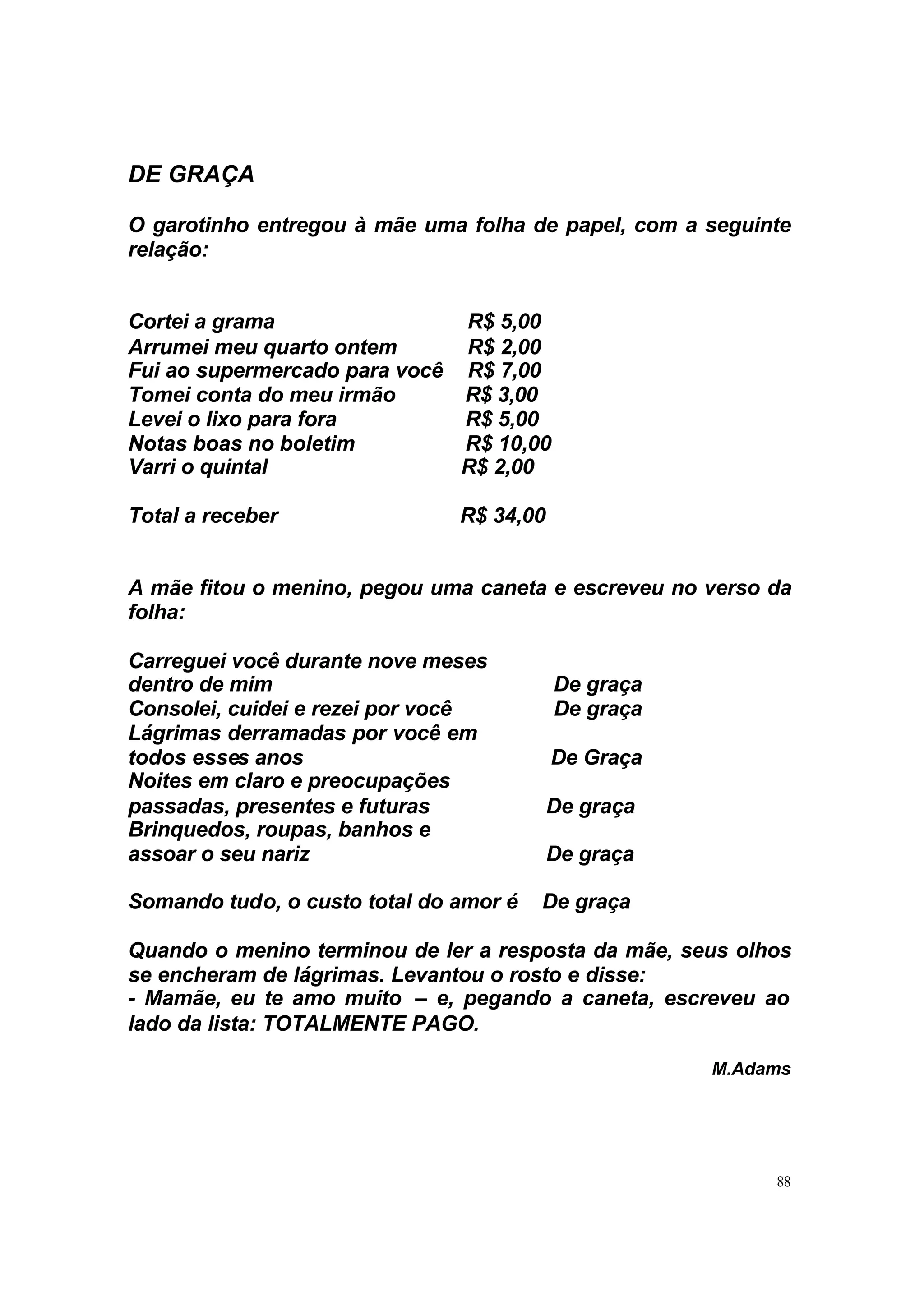 DE GRAÇA

O garotinho entregou à mãe uma folha de papel, com a seguinte
relação:


Cortei a grama                R$ 5,00
Arrumei meu quarto ontem      R$ 2,00
Fui ao supermercado para você R$ 7,00
Tomei conta do meu irmão      R$ 3,00
Levei o lixo para fora        R$ 5,00
Notas boas no boletim         R$ 10,00
Varri o quintal               R$ 2,00

Total a receber                R$ 34,00


A mãe fitou o menino, pegou uma caneta e escreveu no verso da
folha:

Carreguei você durante nove meses
dentro de mim                             De graça
Consolei, cuidei e rezei por você         De graça
Lágrimas derramadas por você em
todos esses anos                          De Graça
Noites em claro e preocupações
passadas, presentes e futuras             De graça
Brinquedos, roupas, banhos e
assoar o seu nariz                        De graça

Somando tudo, o custo total do amor é   De graça

Quando o menino terminou de ler a resposta da mãe, seus olhos
se encheram de lágrimas. Levantou o rosto e disse:
- Mamãe, eu te amo muito – e, pegando a caneta, escreveu ao
lado da lista: TOTALMENTE PAGO.

                                                     M.Adams




                                                           88
 