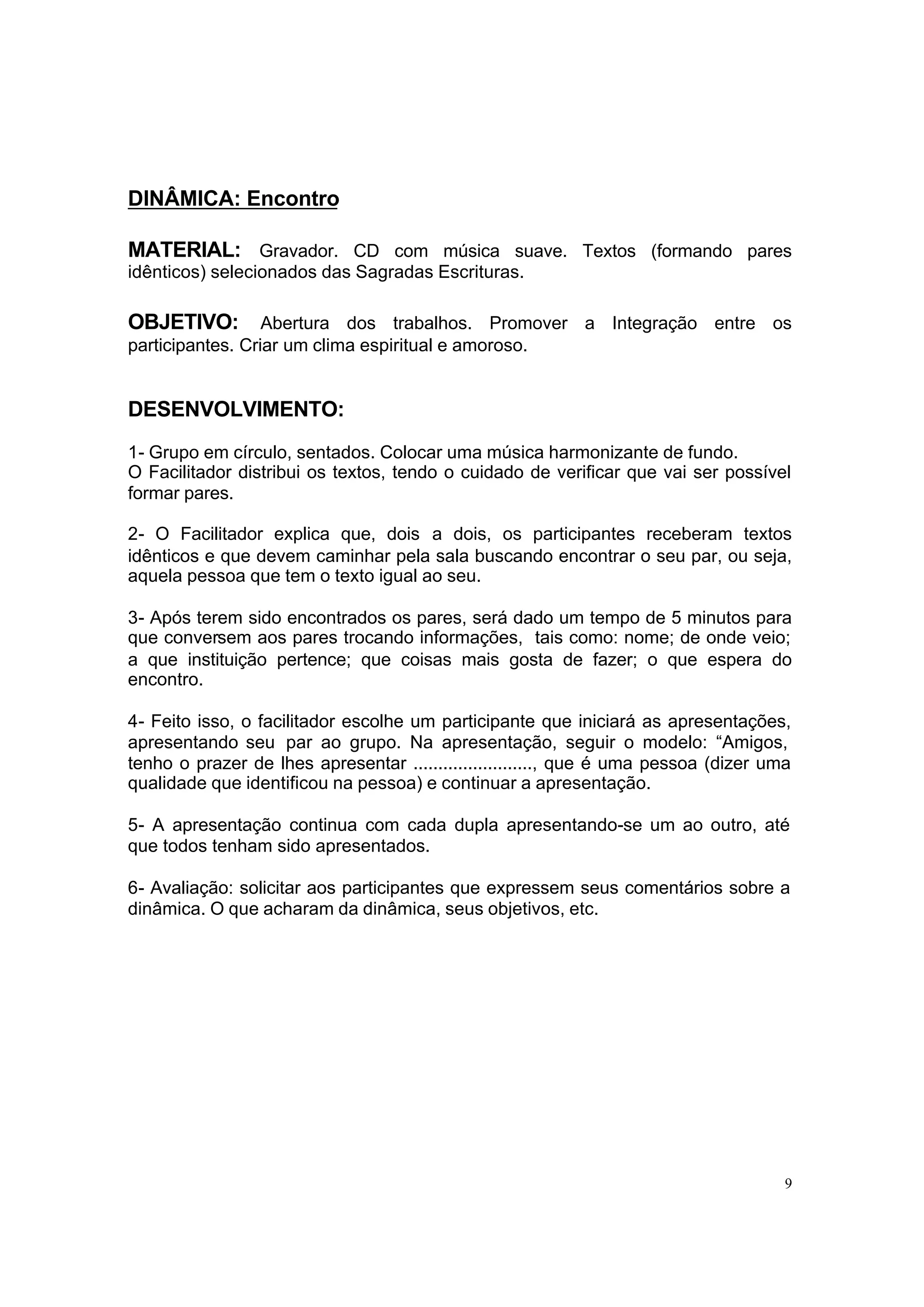 DINÂMICA: Encontro

MATERIAL: Gravador. CD com música suave. Textos (formando pares
idênticos) selecionados das Sagradas Escrituras.

OBJETIVO:         Abertura dos trabalhos. Promover a Integração entre os
participantes. Criar um clima espiritual e amoroso.


DESENVOLVIMENTO:
1- Grupo em círculo, sentados. Colocar uma música harmonizante de fundo.
O Facilitador distribui os textos, tendo o cuidado de verificar que vai ser possível
formar pares.

2- O Facilitador explica que, dois a dois, os participantes receberam textos
idênticos e que devem caminhar pela sala buscando encontrar o seu par, ou seja,
aquela pessoa que tem o texto igual ao seu.

3- Após terem sido encontrados os pares, será dado um tempo de 5 minutos para
que conversem aos pares trocando informações, tais como: nome; de onde veio;
a que instituição pertence; que coisas mais gosta de fazer; o que espera do
encontro.

4- Feito isso, o facilitador escolhe um participante que iniciará as apresentações,
apresentando seu par ao grupo. Na apresentação, seguir o modelo: “Amigos,
tenho o prazer de lhes apresentar ........................, que é uma pessoa (dizer uma
qualidade que identificou na pessoa) e continuar a apresentação.

5- A apresentação continua com cada dupla apresentando-se um ao outro, até
que todos tenham sido apresentados.

6- Avaliação: solicitar aos participantes que expressem seus comentários sobre a
dinâmica. O que acharam da dinâmica, seus objetivos, etc.




                                                                                      9
 