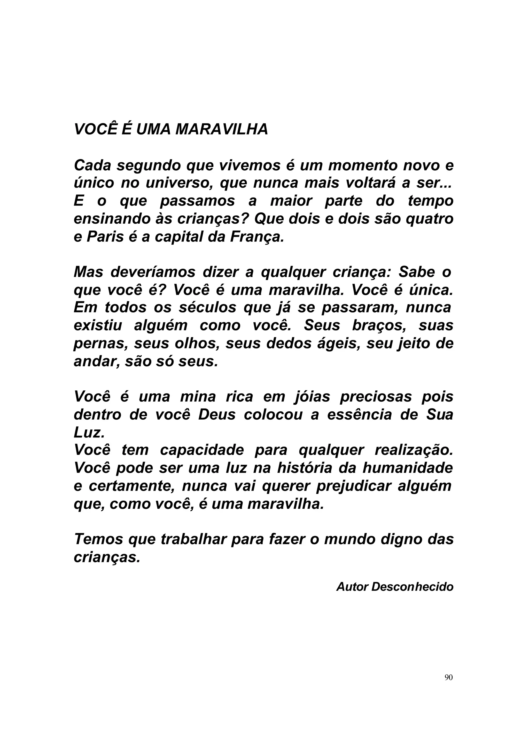 VOCÊ É UMA MARAVILHA

Cada segundo que vivemos é um momento novo e
único no universo, que nunca mais voltará a ser...
E o que passamos a maior parte do tempo
ensinando às crianças? Que dois e dois são quatro
e Paris é a capital da França.

Mas deveríamos dizer a qualquer criança: Sabe o
que você é? Você é uma maravilha. Você é única.
Em todos os séculos que já se passaram, nunca
existiu alguém como você. Seus braços, suas
pernas, seus olhos, seus dedos ágeis, seu jeito de
andar, são só seus.

Você é uma mina rica em jóias preciosas pois
dentro de você Deus colocou a essência de Sua
Luz.
Você tem capacidade para qualquer realização.
Você pode ser uma luz na história da humanidade
e certamente, nunca vai querer prejudicar alguém
que, como você, é uma maravilha.

Temos que trabalhar para fazer o mundo digno das
crianças.
                                  Autor Desconhecido




                                                  90
 