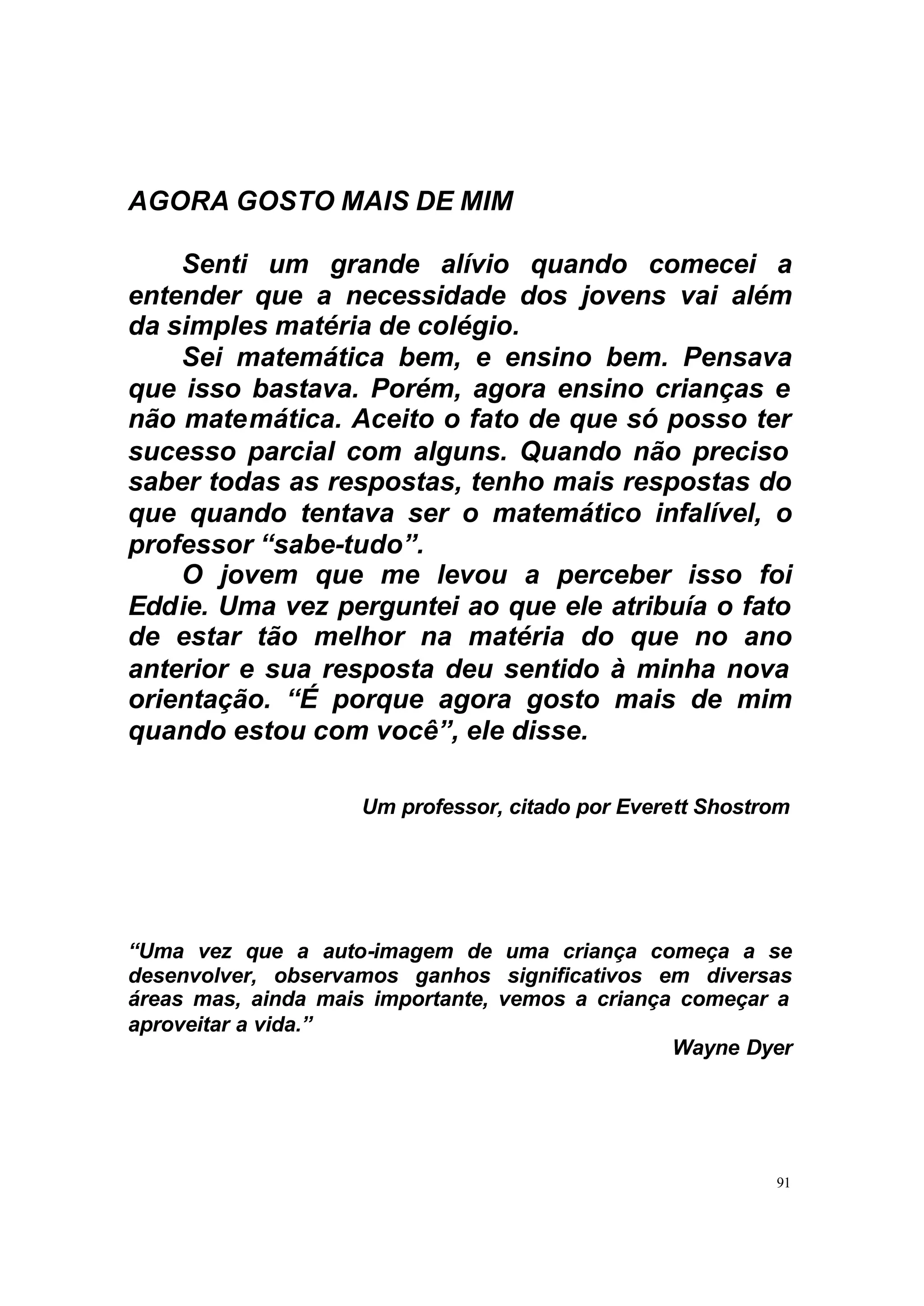 AGORA GOSTO MAIS DE MIM

    Senti um grande alívio quando comecei a
entender que a necessidade dos jovens vai além
da simples matéria de colégio.
    Sei matemática bem, e ensino bem. Pensava
que isso bastava. Porém, agora ensino crianças e
não matemática. Aceito o fato de que só posso ter
sucesso parcial com alguns. Quando não preciso
saber todas as respostas, tenho mais respostas do
que quando tentava ser o matemático infalível, o
professor “sabe-tudo”.
    O jovem que me levou a perceber isso foi
Eddie. Uma vez perguntei ao que ele atribuía o fato
de estar tão melhor na matéria do que no ano
anterior e sua resposta deu sentido à minha nova
orientação. “É porque agora gosto mais de mim
quando estou com você”, ele disse.

                    Um professor, citado por Everett Shostrom




“Uma vez que a auto-imagem de uma criança começa a se
desenvolver, observamos ganhos significativos em diversas
áreas mas, ainda mais importante, vemos a criança começar a
aproveitar a vida.”
                                                 Wayne Dyer




                                                           91
 