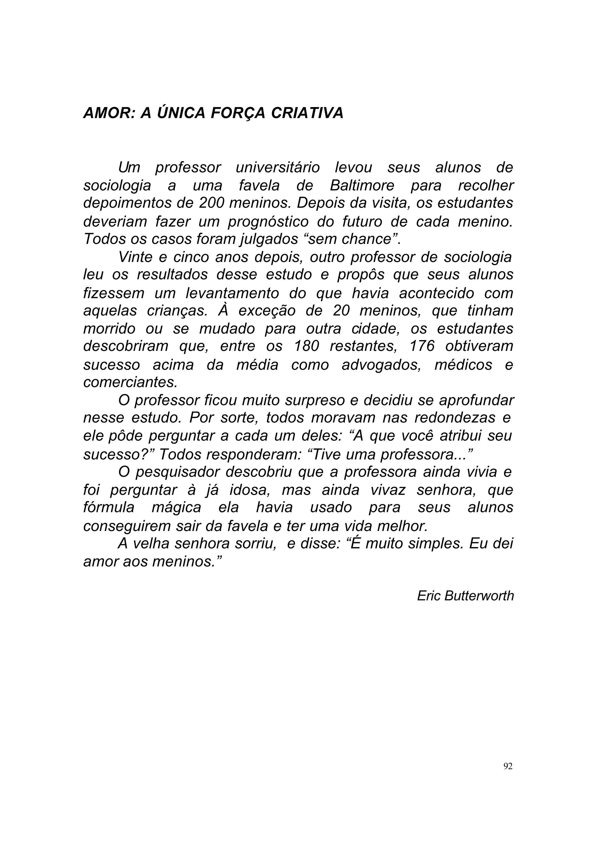 AMOR: A ÚNICA FORÇA CRIATIVA


     Um professor universitário levou seus alunos de
sociologia a uma favela de Baltimore para recolher
depoimentos de 200 meninos. Depois da visita, os estudantes
deveriam fazer um prognóstico do futuro de cada menino.
Todos os casos foram julgados “sem chance”.
     Vinte e cinco anos depois, outro professor de sociologia
leu os resultados desse estudo e propôs que seus alunos
fizessem um levantamento do que havia acontecido com
aquelas crianças. À exceção de 20 meninos, que tinham
morrido ou se mudado para outra cidade, os estudantes
descobriram que, entre os 180 restantes, 176 obtiveram
sucesso acima da média como advogados, médicos e
comerciantes.
     O professor ficou muito surpreso e decidiu se aprofundar
nesse estudo. Por sorte, todos moravam nas redondezas e
ele pôde perguntar a cada um deles: “A que você atribui seu
sucesso?” Todos responderam: “Tive uma professora...”
     O pesquisador descobriu que a professora ainda vivia e
foi perguntar à já idosa, mas ainda vivaz senhora, que
fórmula mágica ela havia usado para seus alunos
conseguirem sair da favela e ter uma vida melhor.
     A velha senhora sorriu, e disse: “É muito simples. Eu dei
amor aos meninos.”

                                                Eric Butterworth




                                                              92
 