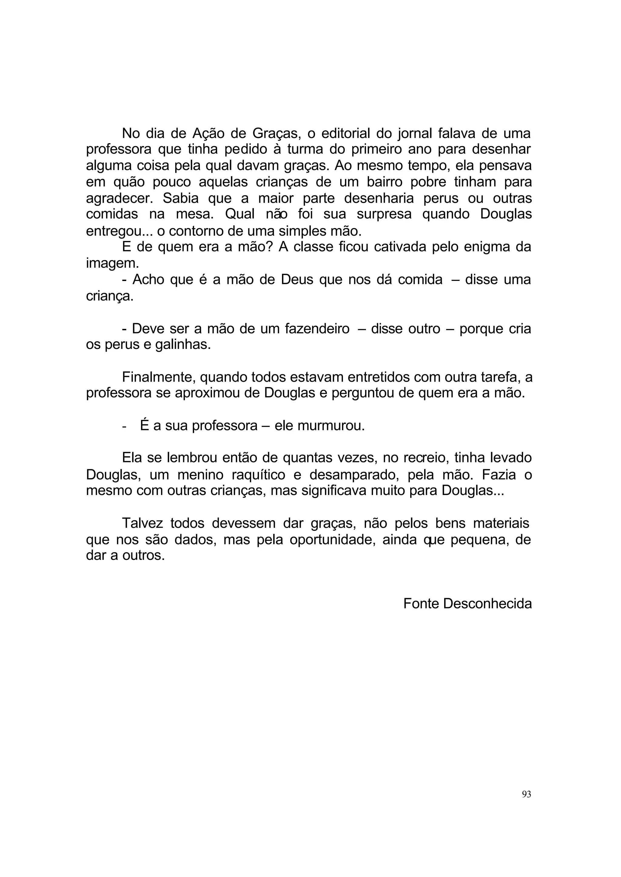 No dia de Ação de Graças, o editorial do jornal falava de uma
professora que tinha pedido à turma do primeiro ano para desenhar
alguma coisa pela qual davam graças. Ao mesmo tempo, ela pensava
em quão pouco aquelas crianças de um bairro pobre tinham para
agradecer. Sabia que a maior parte desenharia perus ou outras
comidas na mesa. Qual não foi sua surpresa quando Douglas
entregou... o contorno de uma simples mão.
      E de quem era a mão? A classe ficou cativada pelo enigma da
imagem.
      - Acho que é a mão de Deus que nos dá comida – disse uma
criança.

     - Deve ser a mão de um fazendeiro – disse outro – porque cria
os perus e galinhas.

      Finalmente, quando todos estavam entretidos com outra tarefa, a
professora se aproximou de Douglas e perguntou de quem era a mão.

     - É a sua professora – ele murmurou.

     Ela se lembrou então de quantas vezes, no recreio, tinha levado
Douglas, um menino raquítico e desamparado, pela mão. Fazia o
mesmo com outras crianças, mas significava muito para Douglas...

      Talvez todos devessem dar graças, não pelos bens materiais
que nos são dados, mas pela oportunidade, ainda que pequena, de
dar a outros.


                                                Fonte Desconhecida




                                                                   93
 