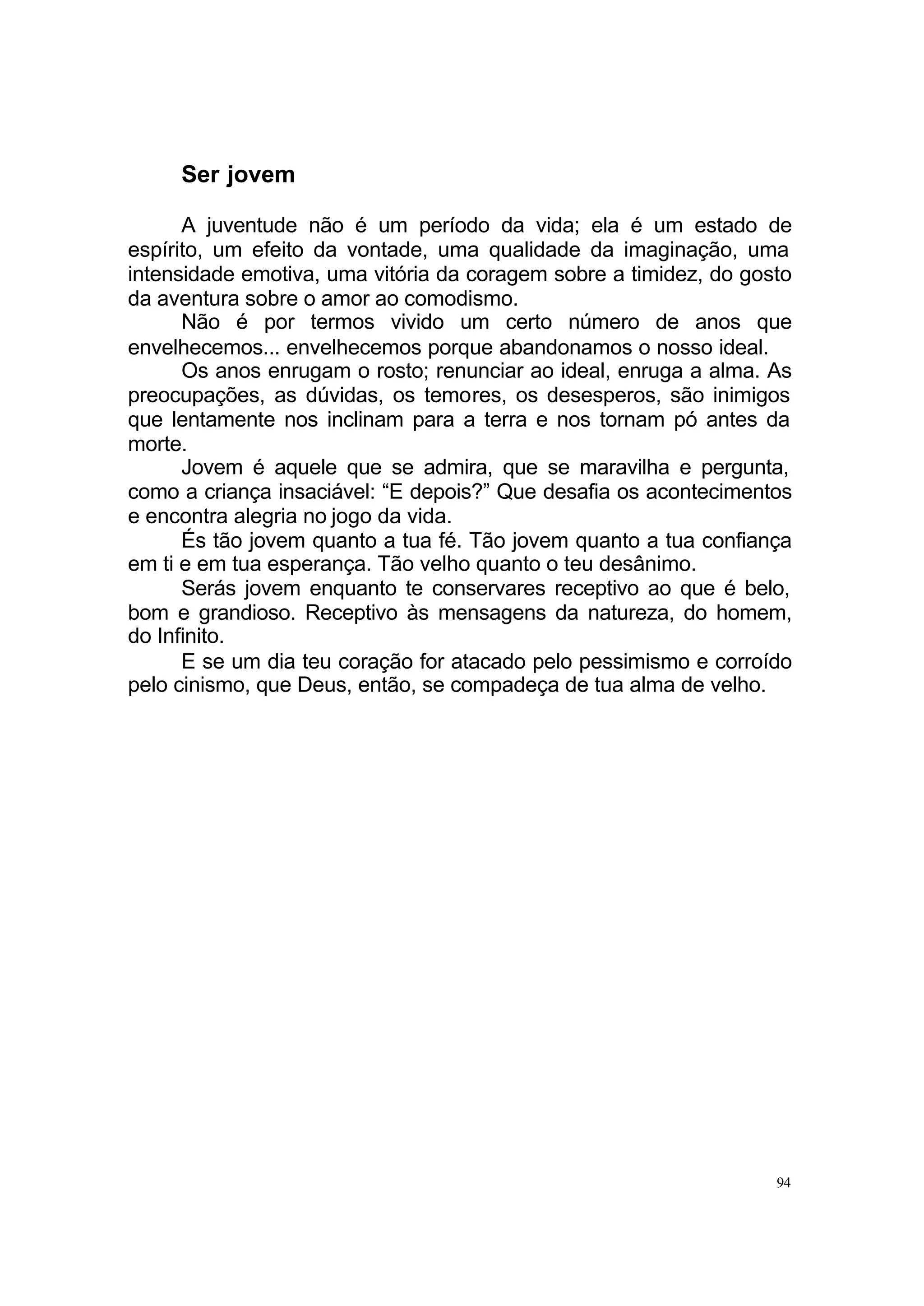 Ser jovem

      A juventude não é um período da vida; ela é um estado de
espírito, um efeito da vontade, uma qualidade da imaginação, uma
intensidade emotiva, uma vitória da coragem sobre a timidez, do gosto
da aventura sobre o amor ao comodismo.
      Não é por termos vivido um certo número de anos que
envelhecemos... envelhecemos porque abandonamos o nosso ideal.
      Os anos enrugam o rosto; renunciar ao ideal, enruga a alma. As
preocupações, as dúvidas, os temores, os desesperos, são inimigos
que lentamente nos inclinam para a terra e nos tornam pó antes da
morte.
      Jovem é aquele que se admira, que se maravilha e pergunta,
como a criança insaciável: “E depois?” Que desafia os acontecimentos
e encontra alegria no jogo da vida.
      És tão jovem quanto a tua fé. Tão jovem quanto a tua confiança
em ti e em tua esperança. Tão velho quanto o teu desânimo.
      Serás jovem enquanto te conservares receptivo ao que é belo,
bom e grandioso. Receptivo às mensagens da natureza, do homem,
do Infinito.
      E se um dia teu coração for atacado pelo pessimismo e corroído
pelo cinismo, que Deus, então, se compadeça de tua alma de velho.




                                                                   94
 