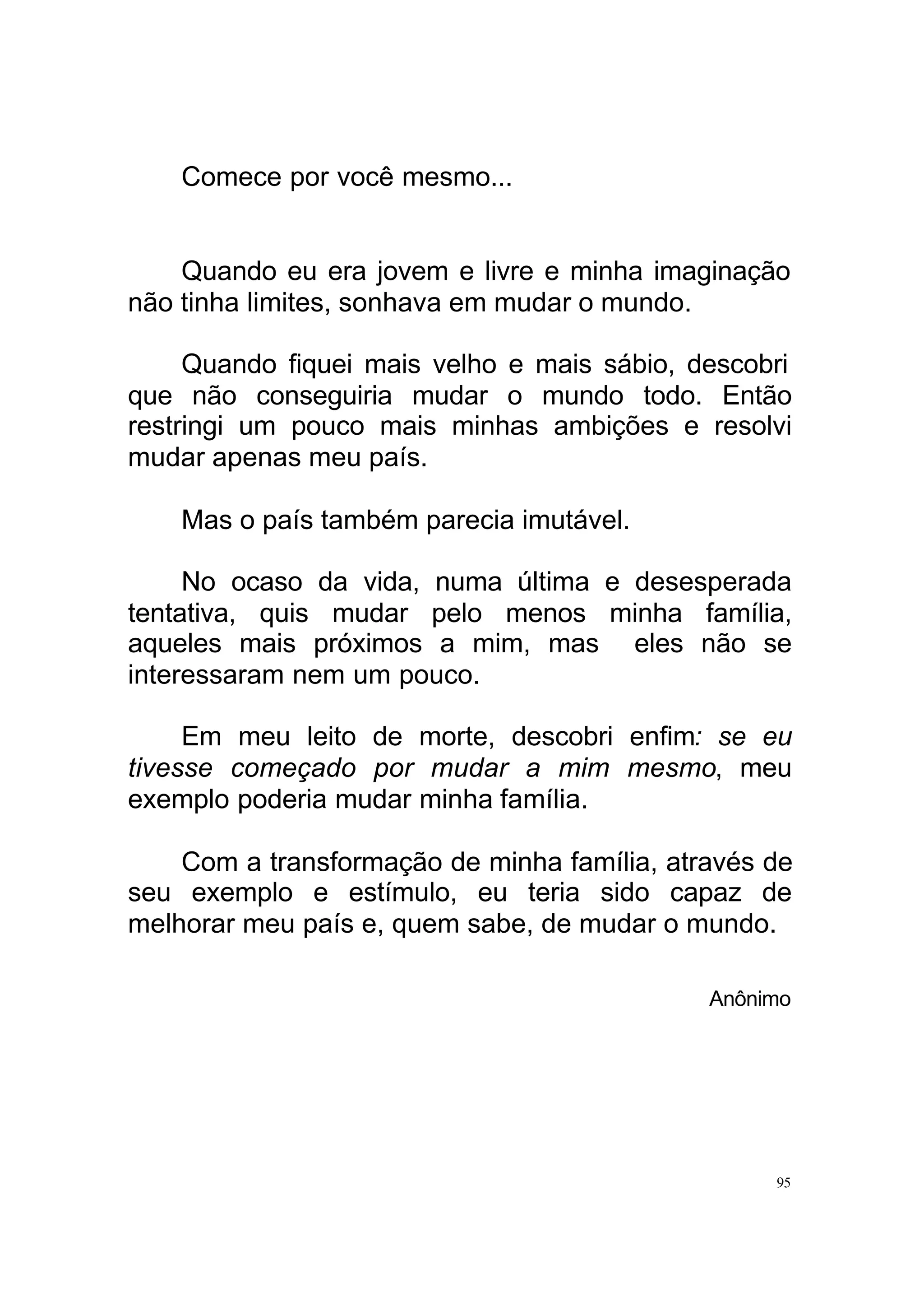 Comece por você mesmo...


    Quando eu era jovem e livre e minha imaginação
não tinha limites, sonhava em mudar o mundo.

     Quando fiquei mais velho e mais sábio, descobri
que não conseguiria mudar o mundo todo. Então
restringi um pouco mais minhas ambições e resolvi
mudar apenas meu país.

    Mas o país também parecia imutável.

     No ocaso da vida, numa última e desesperada
tentativa, quis mudar pelo menos minha família,
aqueles mais próximos a mim, mas eles não se
interessaram nem um pouco.

     Em meu leito de morte, descobri enfim: se eu
tivesse começado por mudar a mim mesmo, meu
exemplo poderia mudar minha família.

    Com a transformação de minha família, através de
seu exemplo e estímulo, eu teria sido capaz de
melhorar meu país e, quem sabe, de mudar o mundo.

                                             Anônimo




                                                  95
 