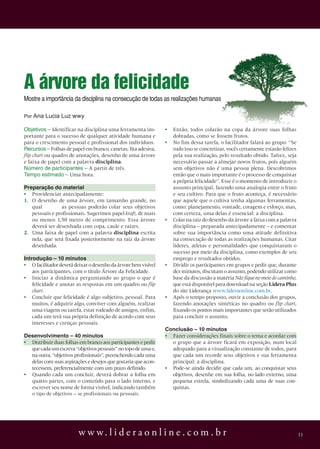 w w w. l i d e r a o n l i n e . c o m . b r 11
A árvore da felicidade
Por Ana Lucia Luz wwy
Mostre a importância da disciplina na consecução de todas as realizações humanas
objetivos – Identificar na disciplina uma ferramenta im-
portante para o sucesso de qualquer atividade humana e
para o crescimento pessoal e profissional dos indivíduos.
recursos – Folhas de papel em branco, canetas, fita adesiva,
flip chart ou quadro de anotações, desenho de uma árvore
e faixa de papel com a palavra disciplina.
número de participantes – A partir de três.
tempo estimado – Uma hora.
Preparação do material
• Providenciar antecipadamente:
1. O desenho de uma árvore, em tamanho grande, no
qual as pessoas poderão colar seus objetivos
pessoais e profissionais. Sugerimos papel kraft, de mais
ou menos 1,50 metro de comprimento. Essa árvore
deverá ser desenhada com copa, caule e raízes.
2. Uma faixa de papel com a palavra disciplina escrita
nela, que será fixada posteriormente na raiz da árvore
desenhada.
introdução – 10 minutos
• Ofacilitadordeverádeixarodesenhodaárvorebemvisível
aos participantes, com o título Árvore da Felicidade.
• Iniciar a dinâmica perguntando ao grupo o que é
felicidade e anotar as respostas em um quadro ou flip
chart.
• Concluir que felicidade é algo subjetivo, pessoal. Para
muitos, é adquirir algo, conviver com alguém, realizar
uma viagem ou tarefa, estar rodeado de amigos, enfim,
cada um terá sua própria definição de acordo com seus
interesses e crenças pessoais.
Desenvolvimento – 40 minutos
• Distribuir duas folhas em branco aos participantes e pedir
quecadaumescreva“objetivospessoais”notopodeumae,
na outra, “objetivos profissionais”, preenchendo cada uma
delas com suas aspirações e desejos que gostaria que acon-
tecessem, preferencialmente com um prazo definido.
• Quando cada um concluir, deverá dobrar a folha em
quatro partes, com o conteúdo para o lado interno, e
escrever seu nome de forma visível, indicando também
o tipo de objetivos – se profissionais ou pessoais.
• Então, todos colarão na copa da árvore suas folhas
dobradas, como se fossem frutos.
• No fim dessa tarefa, o facilitador falará ao grupo: “Se
tudo isso se concretizar, vocês certamente estarão felizes
pela sua realização, pelo resultado obtido. Talvez, seja
necessário passar a almejar novos frutos, pois alguém
sem objetivos não é uma pessoa plena. Descobrimos
então que o mais importante é o processo de conquistar
a própria felicidade”. Esse é o momento de introduzir o
assunto principal, fazendo uma analogia entre o fruto
e seu cultivo. Para que o fruto aconteça, é necessário
que aquele que o cultiva tenha algumas ferramentas,
como: planejamento, vontade, coragem e esforço, mas,
com certeza, uma delas é essencial: a disciplina.
• Colar na raiz do desenho da árvore a faixa com a palavra
disciplina – preparada antecipadamente – e comentar
sobre sua importância como uma atitude definitiva
na consecução de todas as realizações humanas. Citar
líderes, atletas e personalidades que conquistaram o
sucesso por meio da disciplina, como exemplos de seu
emprego e resultados obtidos.
• Dividir os participantes em grupos e pedir que, durante
dez minutos, discutam o assunto, podendo utilizar como
base da discussão a matéria Não fique no meio do caminho,
que está disponível para download na seção Lidera Plus
do site Liderança www.lideraonline.com.br.
• Após o tempo proposto, ouvir a conclusão dos grupos,
fazendo anotações sintéticas no quadro ou flip chart,
fixando os pontos mais importantes que serão utilizados
para concluir o assunto.
Conclusão – 10 minutos
• Fazer considerações finais sobre o tema e acordar com
o grupo que a árvore ficará em exposição, num local
adequado para a visualização constante de todos, para
que cada um recorde seus objetivos e sua ferramenta
principal: a disciplina.
• Pode-se ainda decidir que cada um, ao conquistar seus
objetivos, desenhe em sua folha, no lado externo, uma
pequena estrela, simbolizando cada uma de suas con-
quistas.
 
