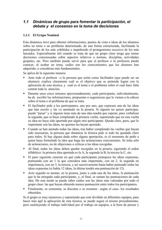 1.1    Dinámicas de grupo para fomentar la participación, el
       debate y el consenso en la toma de decisiones

1.1.1 El Grupo Nominal

Esta dinámica sirve para obtener informaciones, puntos de vista o ideas de los alumnos
sobre un tema o un problema determinado, de una forma estructurada, facilitando la
participación de los más cohibidos e impidiendo el protagonismo excesivo de los más
lanzados. Especialmente útil cuando se trata de que un grupo clase tenga que tomar
decisiones consensuadas sobre aspectos relativos a normas, disciplina, actividades
grupales, etc. Pero también puede servir para que el profesor o la profesora pueda
conocer, al acabar un tema, cuáles son los conocimientos que los alumnos han
adquirido, o consideran más fundamentales.
Se aplica de la siguiente manera:
 Ante todo el profesor –o la persona que actúa como facilitador (que puede ser un
    alumno)- explica claramente cuál es el objetivo que se pretende lograr con la
    aplicación de esta técnica, y cuál es el tema o el problema sobre el cual hace falta
    centrar toda la atención.
 Durante unos cinco minutos aproximadamente, cada participante, individualmente,
    ha de escribir las informaciones, propuestas o sugerencias que le vienen a la cabeza
    sobre el tema o el problema de que se trata.
 El facilitador pide a los participantes, uno por uno, que expresen una de las ideas
    que han escrito y las va anotando en la pizarra. Si alguien no quiere participar,
    puede “pasar” y si alguien tiene más de una idea tendrá que esperar, para verbalizar
    la segunda, que se haya completado la primera vuelta, suponiendo que en esta vuelta
    su idea no haya sido aportada por algún otro participante. Queda claro, pues, que lo
    importante son las ideas, no quienes las hayan aportado.
 Cuando se han anotado todas las ideas, tras haber completado las vueltas que hayan
    sido necesarias, la persona que dinamiza la técnica pide si todo ha quedado claro
    para todos. Si hay alguna duda sobre alguna aportación, es el momento de pedir a
    quien haya formulado la idea que haga las aclaraciones convenientes. Se trata sólo
    de aclaraciones, no de objeciones o críticas a las ideas recogidas.
 Al final, todas las ideas deben quedar recogidas en la pizarra, siguiendo el orden
    alfabético: la primera idea aportada es la A, la segunda la B, la tercera la C, etc.
 El paso siguiente consiste en qué cada participante jerarquiza las ideas expuestas,
    puntuando con un 1 la que considera más importante, con un 2, la segunda en
    importancia, con un 3, la tercera, y así sucesivamente hasta haber puntuado todas las
    ideas expuestas (si había 12 ideas, la última tendrá una puntuación de 12)
 Acto seguido se anotan, en la pizarra, junto a cada una de las ideas, la puntuación
    que le ha otorgado cada participante, y, al final, se suman las puntuaciones de cada
    idea. De este modo se puede saber cuáles son las ideas más valoradas por todo el
    grupo clase: las que hayan obtenido menos puntuación entre todos los participantes.
 Finalmente, se comentan, se discuten o se resumen –según el caso- los resultados
    obtenidos.
Si el grupo es muy numeroso y suponiendo que esté dividido en diferentes equipos, para
hacer más ágil la aplicación de esta técnica, se puede seguir el mismo procedimiento,
pero sustituyendo el trabajo individual por el trabajo en equipos, a la hora de pensar y



                                           11
 