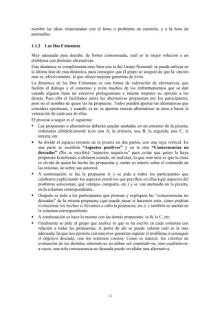 escribir las ideas relacionadas con el tema o problema en cuestión, y a la hora de
puntuarlas.

1.1.2 Las Dos Columnas

Muy adecuada para decidir, de forma consensuada, cuál es la mejor solución a un
problema con distintas alternativas.
Esta dinámica se complementa muy bien con la del Grupo Nominal: se puede utilizar en
la última fase de esta dinámica, para conseguir que el grupo se asegure de que la opción
más es, efectivamente, la que ofrece mejores garantías de éxito.
La dinámica de las Dos Columnas es una forma de valoración de alternativas, que
facilita el diálogo y el consenso y evita muchos de los enfrentamientos que se dan
cuando alguien tiene un excesivo protagonismo e intenta imponer su opinión a los
demás. Para ello el facilitador anota las alternativas propuestas por los participantes,
pero no el nombre de quien las ha propuesto. Todos pueden aportar las alternativas que
considere oportunas, y cuando ya no se aportan nuevas alternativas se pasa a hacer la
valoración de cada una de ellas.
El proceso a seguir es el siguiente:
 Las propuestas o alternativas deberán quedar anotadas en un extremo de la pizarra,
    ordenadas alfabéticamente (con una A, la primera; una B, la segunda; una C, la
    tercera; etc.
 Se divide el espacio restante de la pizarra en dos partes, con una raya vertical. En
    una parte se escribirá “Aspectos positivos” y en la otra “Consecuencias no
    deseadas” (No se escribirá “aspectos negativos” para evitar que quien la haya
    propuesto la defienda a ultranza cuando, en realidad, lo que conviene es que la clase
    se olvide de quien ha hecho las propuestas y centre su interés sobre el contenido de
    las mismas, no sobre sus autores).
 A continuación se lee la propuesta A y se pide a todos los participantes que
    colaboren explicitando los aspectos positivos que perciben en ellas (qué aspectos del
    problema solucionan, qué ventajas comporta, etc.) y se van anotando en la pizarra,
    en la columna correspondiente.
 Después se pide a los participantes que piensen y expliquen las “consecuencias no
    deseadas” de la misma propuesta (qué puede pasar si hacemos esto, cómo podrían
    evolucionar los hechos si llevamos a cabo la propuesta, etc.), y también se anotan en
    la columna correspondiente.
 A continuación se hace lo mismo con las demás propuestas: la B, la C, etc.
 Finalmente se pide al grupo que analice lo que se ha escrito en cada columna con
    relación a todas las propuestas. A partir de ahí se puede valorar cuál es la más
    adecuada (la que nos permite con mayores garantías superar el problema o conseguir
    el objetivo deseado, con los mínimos costos). Como es natural, los criterios de
    evaluación de las distintas alternativas no deben ser cuantitativos, sino cualitativos:
    a veces, una sola consecuencia no deseada puede invalidar una alternativa.




                                            12
 