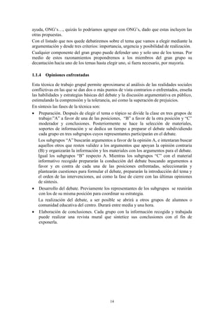 ayuda, ONG’s…, quizás lo podríamos agrupar con ONG’s, dado que estas incluyen las
otras propuestas.
Con el listado que nos quede debatiremos sobre el tema que vamos a elegir mediante la
argumentación y desde tres criterios: importancia, urgencia y posibilidad de realización.
Cualquier componente del gran grupo puede defender uno y solo uno de los temas. Por
medio de estos razonamientos propondremos a los miembros del gran grupo su
decantación hacia uno de los temas hasta elegir uno, si fuera necesario, por mayoría.

1.1.4 Opiniones enfrentadas

Esta técnica de trabajo grupal permite aproximarse al análisis de las realidades sociales
conflictivas en las que se dan dos o más puntos de vista contrarios o enfrentados, enseña
las habilidades y estrategias básicas del debate y la discusión argumentativa en público,
estimulando la comprensión y la tolerancia, así como la superación de prejuicios.
En síntesis las fases de la técnica son:
 Preparación. Después de elegir el tema o tópico se divide la clase en tres grupos de
    trabajo:”A” a favor de una de las posiciones, “B” a favor de la otra posición y “C”
    moderador y conclusiones. Posteriormente se hace la selección de materiales,
    soportes de información y se dedica un tiempo a preparar el debate subdividiendo
    cada grupo en tres subgrupos cuyos representantes participarán en el debate.
    Los subgrupos “A” buscarán argumentos a favor de la opinión A, e intentaran buscar
    aquellos otros que resten validez a los argumentos que apoyan la opinión contraria
    (B) y organizarán la información y los materiales con los argumentos para el debate.
    Igual los subgrupos “B” respecto A. Mientras los subgrupos “C” con el material
    informativo recogido prepararán la conducción del debate buscando argumentos a
    favor y en contra de cada una de las posiciones enfrentadas, seleccionarán y
    plantearán cuestiones para formular el debate, prepararán la introducción del tema y
    el orden de las intervenciones, así como la fase de cierre con las últimas opiniones
    de síntesis.
 Desarrollo del debate. Previamente los representantes de los subgrupos se reunirán
    con los de su misma posición para coordinar su estrategia.
    La realización del debate, a ser posible se abrirá a otros grupos de alumnos o
    comunidad educativa del centro. Durará entre media y una hora.
 Elaboración de conclusiones. Cada grupo con la información recogida y trabajada
    puede realizar una revista mural que sintetice sus conclusiones con el fin de
    exponerla.




                                           14
 