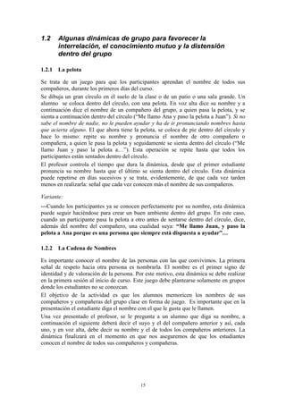 1.2    Algunas dinámicas de grupo para favorecer la
       interrelación, el conocimiento mutuo y la distensión
       dentro del grupo

1.2.1 La pelota

Se trata de un juego para que los participantes aprendan el nombre de todos sus
compañeros, durante los primeros días del curso.
Se dibuja un gran círculo en el suelo de la clase o de un patio o una sala grande. Un
alumno se coloca dentro del círculo, con una pelota. En voz alta dice su nombre y a
continuación dice el nombre de un compañero del grupo, a quien pasa la pelota, y se
sienta a continuación dentro del círculo (“Me llamo Ana y paso la pelota a Juan”). Si no
sabe el nombre de nadie, no le pueden ayudar y ha de ir pronunciando nombres hasta
que acierta alguno. El que ahora tiene la pelota, se coloca de pie dentro del círculo y
hace lo mismo: repite su nombre y pronuncia el nombre de otro compañero o
compañera, a quien le pasa la pelota y seguidamente se sienta dentro del círculo (“Me
llamo Juan y paso la pelota a…”). Esta operación se repite hasta que todos los
participantes están sentados dentro del círculo.
El profesor controla el tiempo que dura la dinámica, desde que el primer estudiante
pronuncia su nombre hasta que el último se sienta dentro del círculo. Esta dinámica
puede repetirse en días sucesivos y se trata, evidentemente, de que cada vez tarden
menos en realizarla: señal que cada vez conocen más el nombre de sus compañeros.

Variante:
---Cuando los participantes ya se conocen perfectamente por su nombre, esta dinámica
puede seguir haciéndose para crear un buen ambiente dentro del grupo. En este caso,
cuando un participante pasa la pelota a otro antes de sentarse dentro del círculo, dice,
además del nombre del compañero, una cualidad suya: “Me llamo Juan, y paso la
pelota a Ana porque es una persona que siempre está dispuesta a ayudar”…

1.2.2 La Cadena de Nombres

Es importante conocer el nombre de las personas con las que convivimos. La primera
señal de respeto hacia otra persona es nombrarla. El nombre es el primer signo de
identidad y de valoración de la persona. Por este motivo, esta dinámica se debe realizar
en la primera sesión al inicio de curso. Este juego debe plantearse solamente en grupos
donde los estudiantes no se conozcan.
El objetivo de la actividad es que los alumnos memoricen los nombres de sus
compañeros y compañeras del grupo clase en forma de juego. Es importante que en la
presentación el estudiante diga el nombre con el que le gusta que le llamen.
Una vez presentado el profesor, se le pregunta a un alumno que diga su nombre, a
continuación el siguiente deberá decir el suyo y el del compañero anterior y así, cada
uno, y en voz alta, debe decir su nombre y el de todos los compañeros anteriores. La
dinámica finalizará en el momento en que nos aseguremos de que los estudiantes
conocen el nombre de todos sus compañeros y compañeras.




                                          15
 