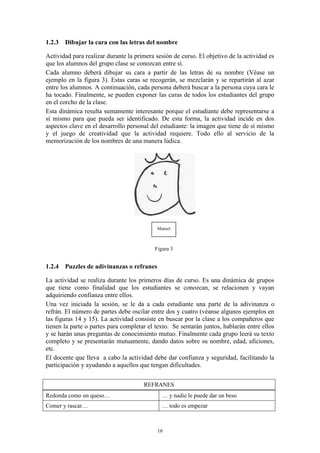 1.2.3 Dibujar la cara con las letras del nombre

Actividad para realizar durante la primera sesión de curso. El objetivo de la actividad es
que los alumnos del grupo clase se conozcan entre sí.
Cada alumno deberá dibujar su cara a partir de las letras de su nombre (Véase un
ejemplo en la figura 3). Estas caras se recogerán, se mezclarán y se repartirán al azar
entre los alumnos. A continuación, cada persona deberá buscar a la persona cuya cara le
ha tocado. Finalmente, se pueden exponer las caras de todos los estudiantes del grupo
en el corcho de la clase.
Esta dinámica resulta sumamente interesante porque el estudiante debe representarse a
sí mismo para que pueda ser identificado. De esta forma, la actividad incide en dos
aspectos clave en el desarrollo personal del estudiante: la imagen que tiene de sí mismo
y el juego de creatividad que la actividad requiere. Todo ello al servicio de la
memorización de los nombres de una manera lúdica.




                                           Manuel



                                          Figura 3


1.2.4 Puzzles de adivinanzas o refranes

La actividad se realiza durante los primeros días de curso. Es una dinámica de grupos
que tiene como finalidad que los estudiantes se conozcan, se relacionen y vayan
adquiriendo confianza entre ellos.
Una vez iniciada la sesión, se le da a cada estudiante una parte de la adivinanza o
refrán. El número de partes debe oscilar entre dos y cuatro (véanse algunos ejemplos en
las figuras 14 y 15). La actividad consiste en buscar por la clase a los compañeros que
tienen la parte o partes para completar el texto. Se sentarán juntos, hablarán entre ellos
y se harán unas preguntas de conocimiento mutuo. Finalmente cada grupo leerá su texto
completo y se presentarán mutuamente, dando datos sobre su nombre, edad, aficiones,
etc.
El docente que lleva a cabo la actividad debe dar confianza y seguridad, facilitando la
participación y ayudando a aquellos que tengan dificultades.


                                      REFRANES
Redonda como un queso…                       … y nadie le puede dar un beso
Comer y rascar…                              … todo es empezar



                                           16
 
