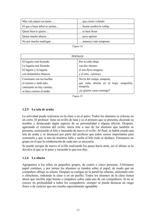 Más vale pájaro en mano…                     … que ciento volando
El que a buen árbol se arrima…               … buena sombra le cobija
Quien bien te quiere…                        … te hará llorar
Quien mucho abarca…                          … poco aprieta
No por mucho madrugar…                       … amanece más temprano
                                        Figura 14


                                       POEMAS
El lagarto está llorando.                    Por la calle abajo
La lagarta está llorando.                    van dos ratones:
El lagarto y la lagarta                      el uno lleva enaguas,
con delantalitos blancos.                    y el otro, calzones.
Caminante son tus huellas                    Novia del campo, amapola,
el camino y nada más;                        que estás abierta en el trigo; amapolita,
caminante no hay camino,                     amapola,
se hace camino al andar.                     ¿te quieres casar conmigo?
                                        Figura 15




1.2.5 La tela de araña

La actividad puede realizarse en la clase o en el patio. Todos los alumnos se colocan en
un corro. El profesor tiene un ovillo de lana y es el primero que se presenta, diciendo su
nombre y destacando algún aspecto de su personalidad o alguna afición. Después,
agarrando el extremo del ovillo, lanza éste a uno de los alumnos que también se
presenta, sosteniendo el hilo y lanzando de nuevo el ovillo. Al final, se habrá creado una
tela de araña y se destacará por parte del profesor que todos somos importantes para
sostenerla y que si uno de nosotros falla y suelta el hilo todo se deshace. Formamos un
grupo en el que la colaboración de cada uno es necesaria.
Se puede recoger de nuevo el ovillo realizando los pasos hacia atrás, así el último se lo
devulve al que se lo paso y recuerda lo que nos dijo.

1.2.6 La silueta

Agrupamos a los niños en pequeños grupos, de cuatro o cinco personas. Utilizamos
papel continuo, y por turnos los alumnos se tienden sobre el papel, de modo que un
compañero dibuja su silueta. Después se cuelgan en la pared las siluetas, utilizando celo
o chinchetas, rodeando la clase o en un pasillo. Todos los alumnos de la clase tienen
ahora que escribir algo bonito o simpático sobre cada uno de sus compañeros. Si no se
conoce en profundidad a todos los compañeros, siempre se puede destacar un rasgo
físico o de carácter que nos resulte especialmente agradable.




                                           17
 
